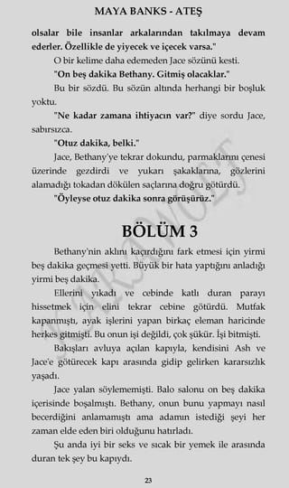 MAYA BANKS - ATEŞ
olsalar bile insanlar arkalarından takılmaya devam
ederler. Özellikle de yiyecek ve içecek varsa."
O bir kelime daha edemeden Jace sözünü kesti.
"On beş dakika Bethany. Gitmiş olacaklar."
Bu bir sözdü. Bu sözün altında herhangi bir boşluk
yoktu.
"Ne kadar zamana ihtiyacın var?" diye sordu Jace,
sabırsızca.
"Otuz dakika, belki."
Jace, Bethany'ye tekrar dokundu, parmaklarını çenesi
üzerinde gezdirdi ve yukarı şakaklarına, gözlerini
alamadığı tokadan dökülen saçlarına doğru götürdü.
"Öyleyse otuz dakika sonra görüşürüz."
BÖLÜM 3
Bethany'nin aklını kaçırdığını fark etmesi için yirmi
beş dakika geçmesi yetti. Büyük bir hata yaptığını anladığı
yirmi beş dakika.
Ellerini yıkadı ve cebinde katlı duran parayı
hissetmek için elini tekrar cebine götürdü. Mutfak
kapanmıştı, ayak işlerini yapan birkaç eleman haricinde
herkes gitmişti. Bu onun işi değildi, çok şükür. İşi bitmişti.
Bakışları avluya açılan kapıyla, kendisini Ash ve
Jace'e götürecek kapı arasında gidip gelirken kararsızlık
yaşadı.
Jace yalan söylememişti. Balo salonu on beş dakika
içerisinde boşalmıştı. Bethany, onun bunu yapmayı nasıl
becerdiğini anlamamıştı ama adamm istediği şeyi her
zaman elde eden biri olduğunu hatırladı.
Şu anda iyi bir seks ve sıcak bir yemek ile arasında
duran tek şey bu kapıydı.
23
 
