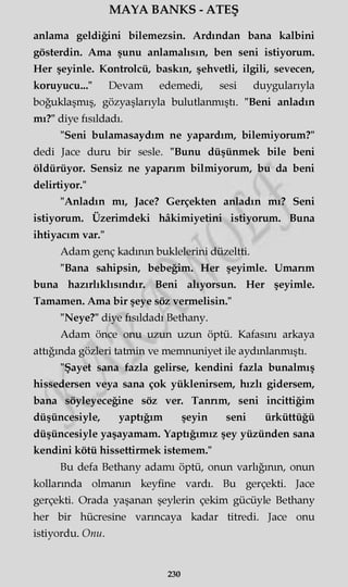 MAYA BANKS - ATEŞ
anlama geldiğini bilemezsin. Ardından bana kalbini
gösterdin. Ama şunu anlamalısın, ben seni istiyorum.
Her şeyinle. Kontrolcü, baskın, şehvetli, ilgili, sevecen,
koruyucu..." Devam edemedi, sesi duygularıyla
boğuklaşmış, gözyaşlarıyla bulutlanmıştı. "Beni anladın
mı?" diye fısıldadı.
"Seni bulamasaydım ne yapardım, bilemiyorum?"
dedi Jace duru bir sesle. "Bunu düşünmek bile beni
öldürüyor. Sensiz ne yaparım bilmiyorum, bu da beni
delirtiyor."
"Anladın mı, Jace? Gerçekten anladın mı? Seni
istiyorum. Üzerimdeki hâkimiyetini istiyorum. Buna
ihtiyacım var."
Adam genç kadının buklelerini düzeltti.
"Bana sahipsin, bebeğim. Her şeyimle. Umarım
buna hazırlıklısındır. Beni alıyorsun. Her şeyimle.
Tamamen. Ama bir şeye söz vermelisin."
"Neye?" diye fısıldadı Bethany.
Adam önce onu uzun uzun öptü. Kafasını arkaya
attığında gözleri tatmin ve memnuniyet ile aydınlanmıştı.
"Şayet sana fazla gelirse, kendini fazla bunalmış
hissedersen veya sana çok yüklenirsem, hızlı gidersem,
bana söyleyeceğine söz ver. Tanrım, seni incittiğim
düşüncesiyle, yaptığım şeyin seni ürküttüğü
düşüncesiyle yaşayamam. Yaptığımız şey yüzünden sana
kendini kötü hissettirmek istemem."
Bu defa Bethany adamı öptü, onun varlığının, onun
kollarında olmanın keyfine vardı. Bu gerçekti. Jace
gerçekti. Orada yaşanan şeylerin çekim gücüyle Bethany
her bir hücresine varıncaya kadar titredi. Jace onu
istiyordu. Onu.
230
 