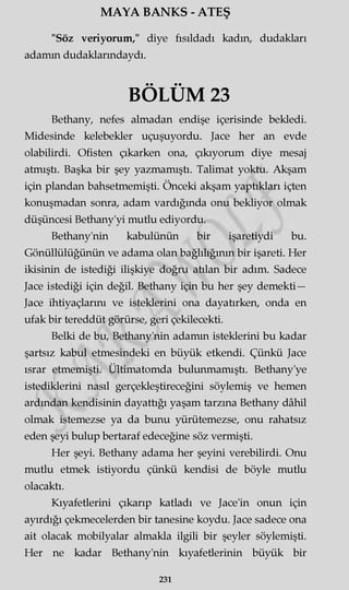 MAYA BANKS - ATEŞ
"Söz veriyorum/' diye fısıldadı kadın, dudakları
adamm dudaklarmdaydı.
BÖLÜM 23
Bethany, nefes almadan endişe içerisinde bekledi.
Midesinde kelebekler uçuşuyordu. Jace her an evde
olabilirdi. Ofisten çıkarken ona, çıkıyorum diye mesaj
atmıştı. Başka bir şey yazmamıştı. Talimat yoktu. Akşam
için plandan bahsetmemişti. Önceki akşam yaptıkları içten
konuşmadan sonra, adam vardığında onu bekliyor olmak
düşüncesi Bethany'yi mutlu ediyordu.
Bethany'nin kabulünün bir işaretiydi bu.
Gönüllülüğünün ve adama olan bağlılığının bir işareti. Her
ikisinin de istediği ilişkiye doğru atılan bir adım. Sadece
Jace istediği için değil. Bethany için bu her şey demekti—
Jace ihtiyaçlarını ve isteklerini ona dayatırken, onda en
ufak bir tereddüt görürse, geri çekilecekti.
Belki de bu, Bethany'nin adamm isteklerini bu kadar
şartsız kabul etmesindeki en büyük etkendi. Çünkü Jace
ısrar etmemişti. Ültimatomda bulunmamıştı. Bethany'ye
istediklerini nasıl gerçekleştireceğini söylemiş ve hemen
ardından kendisinin dayattığı yaşam tarzına Bethany dâhil
olmak istemezse ya da bunu yürütemezse, onu rahatsız
eden şeyi bulup bertaraf edeceğine söz vermişti.
Her şeyi. Bethany adama her şeyini verebilirdi. Onu
mutlu etmek istiyordu çünkü kendisi de böyle mutlu
olacaktı.
Kıyafetlerini çıkarıp katladı ve Jace'in onun için
ayırdığı çekmecelerden bir tanesine koydu. Jace sadece ona
ait olacak mobilyalar almakla ilgili bir şeyler söylemişti.
Her ne kadar Bethany'nin kıyafetlerinin büyük bir
231
 