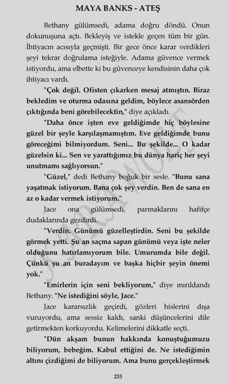 MAYA BANKS - ATEŞ
Bethany gülümsedi, adama doğru döndü. Onun
dokunuşuna açtı. Bekleyiş ve istekle geçen tüm bir gün.
İhtiyacın acısıyla geçmişti. Bir gece önce karar verdikleri
şeyi tekrar doğrulama isteğiyle. Adama güvence vermek
istiyordu, ama elbette ki bu güvenceye kendisinin daha çok
ihtiyacı vardı.
"Çok değil. Ofisten çıkarken mesaj atmıştın. Biraz
bekledim ve oturma odasına geldim, böylece asansörden
çıktığında beni görebilecektin," diye açıkladı.
"Daha önce işten eve geldiğimde hiç böylesine
güzel bir şeyle karşılaşmamıştım. Eve geldiğimde bunu
göreceğimi bilmiyordum. Seni... Bu şekilde... O kadar
güzelsin ki... Sen ve yarattığımız bu dünya hariç her şeyi
unutmamı sağlıyorsun."
"Güzel," dedi Bethany boğuk bir sesle. "Bunu sana
yaşatmak istiyorum. Bana çok şey verdin. Ben de sana en
az o kadar vermek istiyorum."
Jace ona gülümsedi, parmaklarını hafifçe
dudaklarında gezdirdi.
"Verdin. Günümü güzelleştirdin. Seni bu şekilde
görmek yetti. Şu an saçma sapan günümü veya işte neler
olduğunu hatırlamıyorum bile. Umurumda bile değil.
Çünkü şu an buradayım ve başka hiçbir şeyin önemi
yok."
"Emirlerin için seni bekliyorum," diye mırıldandı
Bethany. "Ne istediğini söyle, Jace."
Jace kararsızlık geçirdi, gözleri hislerini dışa
vuruyordu, ama sessiz kaldı, sanki düşüncelerini dile
getirmekten korkuyordu. Kelimelerini dikkatle seçti.
"Dün akşam bunun hakkında konuştuğumuzu
biliyorum, bebeğim. Kabul ettiğini de. Ne istediğimin
altını çizdiğimi de biliyorum. Ama bunu gerçekleştirmek
233
 