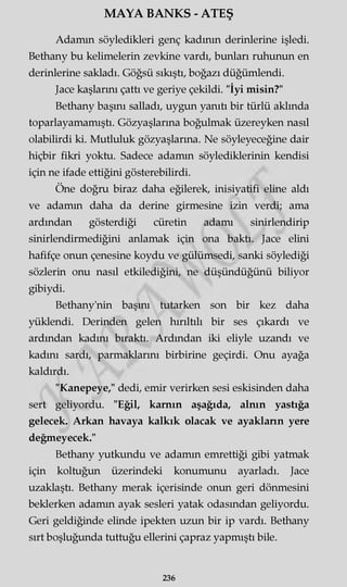 MAYA BANKS - ATEŞ
Adamın söyledikleri genç kadının derinlerine işledi.
Bethany bu kelimelerin zevkine vardı, bunları ruhunun en
derinlerine sakladı. Göğsü sıkıştı, boğazı düğümlendi.
Jace kaşlarını çattı ve geriye çekildi. "İyi misin?"
Bethany başını salladı, uygun yanıtı bir türlü akimda
toparlayamamıştı. Gözyaşlarına boğulmak üzereyken nasıl
olabilirdi ki. Mutluluk gözyaşlarına. Ne söyleyeceğine dair
hiçbir fikri yoktu. Sadece adamın söylediklerinin kendisi
için ne ifade ettiğini gösterebilirdi.
Öne doğru biraz daha eğilerek, inisiyatifi eline aldı
ve adamm daha da derine girmesine izin verdi; ama
ardından gösterdiği cüretin adamı sinirlendirip
sinirlendirmediğini anlamak için ona baktı. Jace elini
hafifçe onun çenesine koydu ve gülümsedi, sanki söylediği
sözlerin onu nasıl etkilediğini, ne düşündüğünü biliyor
gibiydi.
Bethany'nin başını tutarken son bir kez daha
yüklendi. Derinden gelen hırıltılı bir ses çıkardı ve
ardından kadını bıraktı. Ardından iki eliyle uzandı ve
kadını sardı, parmaklarını birbirine geçirdi. Onu ayağa
kaldırdı.
"Kanepeye," dedi, emir verirken sesi eskisinden daha
sert geliyordu. "Eğil, karnın aşağıda, alnın yastığa
gelecek. Arkan havaya kalkık olacak ve ayakların yere
değmeyecek."
Bethany yutkundu ve adamm emrettiği gibi yatmak
için koltuğun üzerindeki konumunu ayarladı. Jace
uzaklaştı. Bethany merak içerisinde onun geri dönmesini
beklerken adamm ayak sesleri yatak odasından geliyordu.
Geri geldiğinde elinde ipekten uzun bir ip vardı. Bethany
sırt boşluğunda tuttuğu ellerini çapraz yapmıştı bile.
236
 