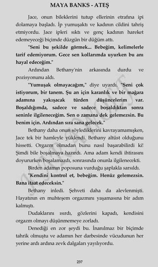 MAYA BANKS - ATEŞ
Jace, onun bileklerini tutup ellerinin etrafına ipi
dolamaya başladı. İp yumuşaktı ve kadının cildini tahriş
etmiyordu. Jace ipleri sıktı ve genç kadının hareket
edemeyeceği biçimde düzgün bir düğüm attı.
"Seni bu şekilde görmek... Bebeğim, kelimelerle
tarif edemiyorum. Gece sen kollarımda uyurken bu anı
hayal edeceğim."
Ardından Bethany'nin arkasında durdu ve
pozisyonunu aldı.
"Yumuşak olmayacağım," diye uyardı. "Seni çok
istiyorum, bir tanem. Şu an için karanlık ve bir mağara
adamına yakışacak türden düşüncelerim var.
Boşaldığımda, sadece ve sadece boşaldıktan sonra
seninle ilgileneceğim. Sen o zamana dek gelemezsin. Bu
benim için. Ardından sıra sana gelecek."
Bethany daha onun söylediklerini kavrayamamışken,
Jace tek bir hamleyle yüklendi. Bethany altüst olduğunu
hissetti. Orgazm olmadan bunu nasıl başarabilirdi ki!
Şimdi bile boşalmaya hazırdı. Ama adam kendi ihtirasını
doyururken boşalamazdı, sonrasında onunla ilgilenecekti.
Birden adamm poposuna vurduğu şaplakla sarsıldı.
"Kendini kontrol et, bebeğim. Henüz gelemezsin.
Bana itaat edeceksin."
Bethany inledi. Şehveti daha da alevlenmişti.
Hayatının en muhteşem orgazmını yaşamasına bir adım
kalmıştı.
Dudaklarını ısırdı, gözlerini kapadı, kendisini
orgazm olmayı düşünmemeye zorladı.
Denediği en zor şeydi bu. İnanılmaz bir biçimde
tahrik olmuştu ve adamm her darbesinde vücudunun her
yerine ardı ardına zevk dalgaları yayılıyordu.
237
 