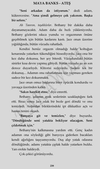MAYA BANKS - ATEŞ
"Seni arkadan da istiyorum." dedi adam,
kükrercesine. "Ama şimdi gelmeye çok yakınım. Başka
bir sefere."
Ah Tanrım, teşekkürler. Bethany bir dakika daha
dayanamayacaktı. Adam daha da hızlı yükleniyordu.
Bethany gözlerini sıkıca yumdu ve orgazmının önüne
geçebilmek için bütün kaslarını kastı. Jace onun üzerine
yığıldığında, bütün vücudu rahatladı.
Kendisi henüz orgazm olmadığı halde koltuğun
kenarında yatarken tükendiğini hissediyordu. Jace ona bir
kez daha dokunsa, her şey biterdi. Vücudundaki bütün
sinirler kısa devre yapmış gibiydi. Bütün vücudu şu an son
derece duyarlıydı. Klitorisi sızlıyordu. Sadece tek bir
dokunuş... Adamm onu rahatlatması için yapması gereken
sadece bir kez dokunmaktı.
Jace onun omuz başlarına birer öpücük kondurdu ve
yavaşça üzerinden kalktı.
"Sakın hareket etme," diye emretti.
Bethany, adamm ayak seslerinin uzaklaştığını fark
etti. Biraz sonra Jace ıslak bir bezle geri döndü ve onu
temizledi. Ardından bileklerindeki ipi dikkatlice açtı ve
hassas tenini okşadı.
"Banyoya git ve temizlen," diye buyurdu.
"Döndüğünde seni yatakta bekliyor olacağım. Seni
çıldırtmak için."
Bethany'nin kalkmasına yardım etti. Genç kadın
adamm ona söylediği gibi banyoya giderken bacakları
kendi ağırlığını taşıyamıyordu. Duş alıp yatak odasma
döndüğünde, adamı yatakta çıplak halde yatarken buldu.
Yarı erekte haldeydi.
Çok çekici görünüyordu.
238
 