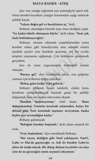 MAYA BANKS - ATEŞ
Jace onu yatağa çağırmak için parmağıyla işaret etti.
Sonra kendisi bacakları yatağın kenarından aşağı sarkacak
şekilde kaydı.
"Yukarı doğru gel ve bacaklarını aç," dedi.
Bethany utandığını hissetti ama onun dediğini yaptı.
"Ne kadar tahrik olmuşsun böyle," dedi adam. "Seni çok
fazla bekletmeyeceğim."
Bethany, oturma odasında yaşadıklarından sonra
kendini enkaz gibi hissediyordu ama adamm sözleri
içindeki şeyleri yine harekete geçirmiş, ani bir zevkle
ateşinin yanmasını sağlamıştı. Çok beklemesi gerekmedi
gerçekten.
Jace de onun orgazmından bütünüyle tatmin
olmuştu.
"Buraya gel," diye mırıldandı adam, onu göğsüne
yatması için kollarma doğru çekerken.
"Birkaç güne kadar Noel gelecek."
Bethany irkilerek başını kaldırdı, çünkü konu
kendisini endişelendirecek biçimde garip bir şekilde
değişmişti. Jace onu teskin edercesine okşadı.
"Bundan hoşlanıyorum," dedi adam. "Bana
dokunmandan. Tenimin üzerinde erimenden. Kalıcı bir
dövme gibi. Seni üzerimde taşımayı seviyorum, başka
hiçbir şeyi sevmediğim kadar."
Bethany gülümsedi.
"Bebeğim bundan hoşlandı," dedi adam şımarık bir
sesle.
"Evet, hoşlandım," diye mırıldandı Bethany.
"Her neyse, dediğim gibi Noel yaklaşıyor. Noel'i,
Gabe ve Mia'da geçireceğiz ve Ash ile beraber Gabe'in
ailesi de orada olacak. Bir dolap dolusu kıyafetin var ama
yine de ne giyeceğini senin seçmeni istiyorum."
239
 