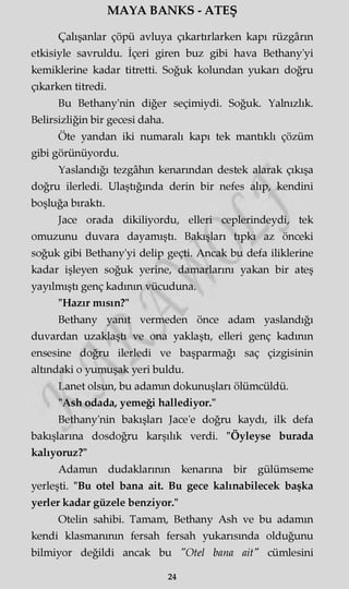 MAYA BANKS - ATEŞ
Çalışanlar çöpü avluya çıkarürlarken kapı rüzgârın
etkisiyle savruldu. İçeri giren buz gibi hava Bethany'yi
kemiklerine kadar titretti. Soğuk kolundan yukarı doğru
çıkarken titredi.
Bu Bethany'nin diğer seçimiydi. Soğuk. Yalnızlık.
Belirsizliğin bir gecesi daha.
Öte yandan iki numaralı kapı tek mantıklı çözüm
gibi görünüyordu.
Yaslandığı tezgâhın kenarından destek alarak çıkışa
doğru ilerledi. Ulaştığında derin bir nefes alıp, kendini
boşluğa bıraktı.
Jace orada dikiliyordu, elleri ceplerindeydi, tek
omuzunu duvara dayamıştı. Bakışları tıpkı az önceki
soğuk gibi Bethany'yi delip geçti. Ancak bu defa iliklerine
kadar işleyen soğuk yerine, damarlarını yakan bir ateş
yayılmıştı genç kadının vücuduna.
"Hazır mısın?"
Bethany yanıt vermeden önce adam yaslandığı
duvardan uzaklaşü ve ona yaklaştı, elleri genç kadının
ensesine doğru ilerledi ve başparmağı saç çizgisinin
altındaki o yumuşak yeri buldu.
Lanet olsun, bu adamm dokunuşları ölümcüldü.
"Ash odada, yemeği hallediyor."
Bethany'nin bakışları Jace'e doğru kaydı, ilk defa
bakışlarına dosdoğru karşılık verdi. "Öyleyse burada
kalıyoruz?"
Adamm dudaklarının kenarına bir gülümseme
yerleşti. "Bu otel bana ait. Bu gece kalınabilecek başka
yerler kadar güzele benziyor."
Otelin sahibi. Tamam, Bethany Ash ve bu adamm
kendi klasmanının fersah fersah yukarısında olduğunu
bilmiyor değildi ancak bu "Otel bana ait" cümlesini
24
 