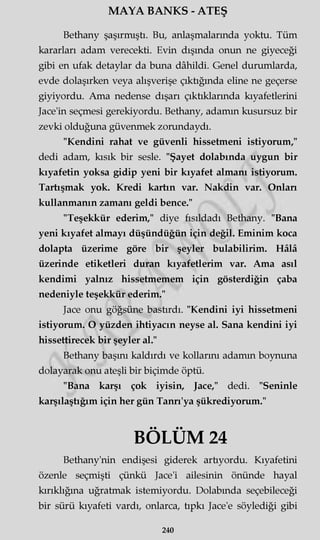 MAYA BANKS - ATEŞ
Bethany şaşırmıştı. Bu, anlaşmalarında yoktu. Tüm
kararları adam verecekti. Evin dışında onun ne giyeceği
gibi en ufak detaylar da buna dâhildi. Genel durumlarda,
evde dolaşırken veya alışverişe çıktığında eline ne geçerse
giyiyordu. Ama nedense dışarı çıktıklarında kıyafetlerini
Jace'in seçmesi gerekiyordu. Bethany, adamm kusursuz bir
zevki olduğuna güvenmek zorundaydı.
"Kendini rahat ve güvenli hissetmeni istiyorum,"
dedi adam, kısık bir sesle. "Şayet dolabında uygun bir
kıyafetin yoksa gidip yeni bir kıyafet almanı istiyorum.
Tartışmak yok. Kredi kartın var. Nakdin var. Onlan
kullanmanın zamanı geldi bence."
"Teşekkür ederim," diye fısıldadı Bethany. "Bana
yeni kıyafet almayı düşündüğün için değil. Eminim koca
dolapta üzerime göre bir şeyler bulabilirim. Hâlâ
üzerinde etiketleri duran kıyafetlerim var. Ama asıl
kendimi yalnız hissetmemem için gösterdiğin çaba
nedeniyle teşekkür ederim."
Jace onu göğsüne bastırdı. "Kendini iyi hissetmeni
istiyorum. O yüzden ihtiyacın neyse al. Sana kendini iyi
hissettirecek bir şeyler al."
Bethany başını kaldırdı ve kollarını adamm boynuna
dolayarak onu ateşli bir biçimde öptü.
"Bana karşı çok iyisin, Jace," dedi. "Seninle
karşılaştığım için her gün Tanrı'ya şükrediyorum."
BÖLÜM 24
Bethany'nin endişesi giderek artıyordu. Kıyafetini
özenle seçmişti çünkü Jace'i ailesinin önünde hayal
kırıklığına uğratmak istemiyordu. Dolabında seçebileceği
bir sürü kıyafeti vardı, onlarca, tıpkı Jace'e söylediği gibi
240
 