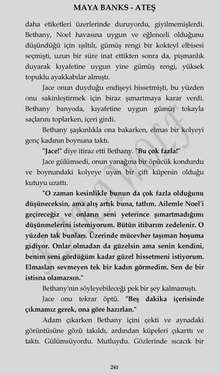 MAYA BANKS - ATEŞ
daha etiketleri üzerlerinde duruyordu, giyilmemişlerdi.
Bethany, Noel havasına uygun ve eğlenceli olduğunu
düşündüğü için ışıltılı, gümüş rengi bir kokteyl elbisesi
seçmişti, uzun bir süre inat ettikten sonra da, pişmanlık
duyarak kıyafetine uygun yine gümüş rengi, yüksek
topuklu ayakkabılar almıştı.
Jace onun duyduğu endişeyi hissetmişti, bu yüzden
onu sakinleştirmek için biraz şımartmaya karar verdi.
Bethany banyoda, kıyafetine uygun gümüş tokayla
saçlarını toplarken, içeri girdi.
Bethany şaşkınlıkla ona bakarken, elmas bir kolyeyi
genç kadının boynuna taktı.
"Jace!" diye itiraz etti Bethany. "Bu çok fazla!"
Jace gülümsedi, onun yanağına bir öpücük kondurdu
ve boynundaki kolyeye uyan bir çift küpenin olduğu
kutuyu uzattı.
"O zaman kesinlikle bunun da çok fazla olduğunu
düşüneceksin, ama alış artık buna, tatlım. Ailemle Noel'i
geçireceğiz ve onların seni yeterince şımartmadığımı
düşünmelerini istemiyorum. Bütün itibarım zedelenir. O
yüzden tak bunları. Üzerinde mücevher taşıman hoşuma
gidiyor. Onlar olmadan da güzelsin ama senin kendini,
benim seni gördüğüm kadar güzel hissetmeni istiyorum.
Elmasları sevmeyen tek bir kadın görmedim. Sen de bir
istisna olamazsın."
Bethany'nin söyleyebileceği pek bir şey kalmamıştı.
Jace onu tekrar öptü. "Beş dakika içerisinde
çıkmamız gerek, ona göre hazırlan."
Adam çıkarken Bethany içini çekti ve aynadaki
görüntüsüne gözü takıldı, ardından küpeleri çıkarttı ve
taktı. Gülümsüyordu. Mutluydu. Gözlerinde sıcacık bir
241
 