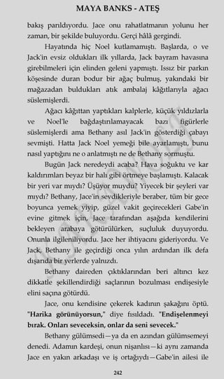 MAYA BANKS - ATEŞ
bakış parıldıyordu. Jace onu rahatlatmanın yolunu her
zaman, bir şekilde buluyordu. Gerçi hâlâ gergindi.
Hayatında hiç Noel kutlamamıştı. Başlarda, o ve
Jack'in evsiz oldukları ilk yıllarda, Jack bayram havasına
girebilmeleri için elinden geleni yapmıştı. Issız bir parkın
köşesinde duran bodur bir ağaç bulmuş, yakındaki bir
mağazadan buldukları atık ambalaj kâğıtlarıyla ağacı
süslemişlerdi.
Ağacı kâğıttan yaptıkları kalplerle, küçük yıldızlarla
ve Noel'le bağdaştırılamayacak bazı figürlerle
süslemişlerdi ama Bethany asıl Jack'in gösterdiği çabayı
sevmişti. Hatta Jack Noel yemeği bile ayarlamıştı, bunu
nasıl yaptığını ne o anlatmıştı ne de Bethany sormuştu.
Bugün Jack neredeydi acaba? Hava soğuktu ve kar
kaldırımları beyaz bir halı gibi örtmeye başlamıştı. Kalacak
bir yeri var mıydı? Üşüyor muydu? Yiyecek bir şeyleri var
mıydı? Bethany, Jace'in sevdikleriyle beraber, tüm bir gece
boyunca yemek yiyip, güzel vakit geçirecekleri Gabe'in
evine gitmek için, Jace tarafından aşağıda kendilerini
bekleyen arabaya götürülürken, suçluluk duyuyordu.
Onunla ilgileniliyordu. Jace her ihtiyacını gideriyordu. Ve
Jack, Bethany ile geçirdiği onca yılın ardından ilk defa
dışarıda bir yerlerde yalnızdı.
Bethany daireden çıktıklarından beri altıncı kez
dikkatle şekillendirdiği saçlarının bozulması endişesiyle
elini saçma götürdü.
Jace, onu kendisine çekerek kadının şakağını öptü.
"Harika görünüyorsun," diye fısıldadı. "Endişelenmeyi
bırak. Onları seveceksin, onlar da seni sevecek."
Bethany gülümsedi—ya da en azından gülümsemeyi
denedi. Adamm kardeşi, onun nişanlısı—ki aynı zamanda
Jace en yakın arkadaşı ve iş ortağıydı —Gabe'in ailesi ile
242
 