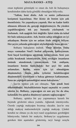MAYA BANKS - ATEŞ
onun tepkisini görmüştü ve onun da Ash ile buluşmaya
kendisinden daha fazla gönüllü olmadığını biliyordu.
"Tatlım, beni dinle. Ash ve senin yollarınızın
kesişmesi kaçınılmaz. Her ikiniz de benim için çok
önemlisiniz. Ne yaşandıysa yaşandı. Her ne kadar farklı
olmasını dilesem de, gerçeği değiştiremeyiz. Bu yüzden
yapabileceğimiz tek şey bununla yüzleşmek ve
ilerlemek. Ash aşağılık biri değildir. İşleri daha da tuhaf
bir hale sokmayacaktır. Ash, benim sahip olduğum en iyi
arkadaşım. Benim için ne anlam ifade ettiğini biliyor.
Her şeyin yolunda gideceğini söylediğimde bana güven."
Bethany bakışlarını indirdi. "Özür dilerim. Daha
oraya varmadan Noel'i berbat ediyorum, korkuyorum.
Seni hayal kırıklığına uğratmak istemiyorum. Seni yan
yolda bırakmak istemiyorum. Seni sevdiğin insanların
önünde utandırmak istemiyorum. Tek endişem,
insanların benim hakkımdaki her şeyi bir anda
anlamaları. Benim, senin için iyi olmadığımı
düşünmeleri. Senin daha iyilerini bulabileceğini
düşünmeleri. Yüzlerinde o bakışı görmeye katlanamam.
Sana ne yaptığını zannettiğini soran bakışlarını."
Jace'in tepkisi çok ani olmuştu. "İşte şimdi beni
öfkelendirdin. Söylediklerinin hepsi saçmalık ve yemin
ederim ki, Bethany, yapacağım en son şey bu da olsa,
kafandaki bu aptalca düşünceyi aşmanı sağlayacağım."
Bethany, aptalca bir şey yapmamaya kararlı bir
biçimde gözlerini sıkıca yumdu. Ağlamak istemiyordu.
Özenle yaptığı makyajını bozmuş olacaktı. Jace'in ona
aldığı makyaj malzemeleriyle yaptığı makyajı. Çünkü
kendisi ne olması ya da neyi nasıl uygulaması gerektiğini
bilmiyordu. Sabırlı bir makyöz, Bethany'ye uygulaması
gereken tüm aşamaları göstermiş, neyi hangi sırayla
244
 