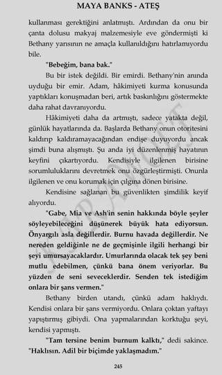 MAYA BANKS - ATEŞ
kullanması gerektiğini anlatmıştı. Ardından da onu bir
çanta dolusu makyaj malzemesiyle eve göndermişti ki
Bethany yarısının ne amaçla kullanıldığını hatırlamıyordu
bile.
"Bebeğim, bana bak."
Bu bir istek değildi. Bir emirdi. Bethany'nin anında
uyduğu bir emir. Adam, hâkimiyeti kurma konusunda
yaptıkları konuşmadan beri, artık baskınlığını göstermekte
daha rahat davranıyordu.
Hâkimiyeti daha da artmıştı, sadece yatakta değil,
günlük hayatlarında da. Başlarda Bethany onun otoritesini
kaldırıp kaldıramayacağından endişe duyuyordu ancak
şimdi buna alışmıştı. Şu anda iyi düzenlenmiş hayatının
keyfini çıkartıyordu. Kendisiyle ilgilenen birisine
sorumluluklarını devretmek onu özgürleştirmişti. Onunla
ilgilenen ve onu korumak için çılgına dönen birisine.
Kendisine sağlanan bu güvenlikten şimdilik keyif
alıyordu.
"Gabe, Mia ve Ash'in senin hakkında böyle şeyler
söyleyebileceğini düşünerek büyük hata ediyorsun.
Önyargılı asla değillerdir. Burnu havada değillerdir. Ne
nereden geldiğinle ne de geçmişinle ilgili herhangi bir
şeyi umursayacaklardır. Umurlarında olacak tek şey beni
mutlu edebilmen, çünkü bana önem veriyorlar. Bu
yüzden de seni seveceklerdir. Senden tek istediğim
onlara bir şans vermen."
Bethany birden utandı, çünkü adam haklıydı.
Kendisi onlara bir şans vermiyordu. Onlara çoktan yaftayı
yapıştırmış gibiydi. Ona yapmalarından korktuğu şeyi,
kendisi yapmıştı.
"Tam tersine benim burnum kalktı," dedi sakince.
"Haklısın. Adil bir biçimde yaklaşmadım."
245
 