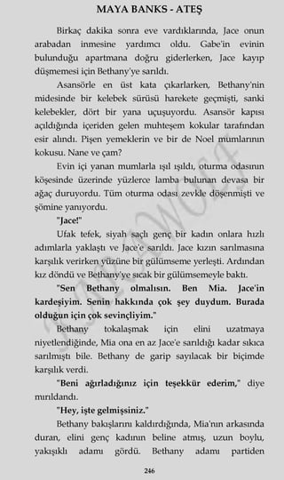 MAYA BANKS - ATEŞ
Birkaç dakika sonra eve vardıklarında, Jace onun
arabadan inmesine yardımcı oldu. Gabe'in evinin
bulunduğu apartmana doğru giderlerken, Jace kayıp
düşmemesi için Bethany'ye sarıldı.
Asansörle en üst kata çıkarlarken, Bethany'nin
midesinde bir kelebek sürüsü harekete geçmişti, sanki
kelebekler, dört bir yana uçuşuyordu. Asansör kapısı
açıldığında içeriden gelen muhteşem kokular tarafından
esir alındı. Pişen yemeklerin ve bir de Noel mumlarının
kokusu. Nane ve çam?
Evin içi yanan mumlarla ışıl ışıldı, oturma odasının
köşesinde üzerinde yüzlerce lamba bulunan devasa bir
ağaç duruyordu. Tüm oturma odası zevkle döşenmişti ve
şömine yanıyordu.
"Jace!"
Ufak tefek, siyah saçlı genç bir kadm onlara hızlı
adımlarla yaklaştı ve Jace'e sarıldı. Jace kızın sarılmasına
karşılık verirken yüzüne bir gülümseme yerleşti. Ardından
kız döndü ve Bethany'ye sıcak bir gülümsemeyle baktı.
"Sen Bethany olmalısın. Ben Mia. Jace'in
kardeşiyim. Senin hakkında çok şey duydum. Burada
olduğun için çok sevinçliyim."
Bethany tokalaşmak için elini uzatmaya
niyetlendiğinde, Mia ona en az Jace'e sarıldığı kadar sıkıca
sarılmıştı bile. Bethany de garip sayılacak bir biçimde
karşılık verdi.
"Beni ağırladığınız için teşekkür ederim," diye
mırıldandı.
"Hey, işte gelmişsiniz."
Bethany bakışlarını kaldırdığında, Mia'nm arkasında
duran, elini genç kadının beline atmış, uzun boylu,
yakışıklı adamı gördü. Bethany adamı partiden
246
 