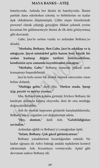 MAYA BANKS - ATEŞ
hatırlıyordu. Aslında her ikisini de hatırlıyordu. İkisini
partide dans ederlerken izlemiş ve birbirlerine ne kadar
âşık olduklarını düşünmüştü. Çiftin nişan törenlerinde
personel olarak çalıştığı gerçeğine dikkat çekmek yerine
kocaman bir gülümsemeyle ikisini de ilk defa görüyormuş
gibi davrandı.
Gabe, Jace'in sırtına vurdu ve ardından Bethany'ye
döndü.
"Merhaba, Bethany. Ben Gabe, Jace'in arkadaşı ve iş
ortağıyım. Şayet müstakbel gelin hanım beni büyük bir
sırdan kurtarıp düğün tarihini belirleyebilirse,
kendisinin aynı zamanda kayınbiraderi olacağım."
"Merhaba, Gabe." Bethany sonunda yüksek sesle
konuşmayı başarabilmişti.
Jace'in kolu sessiz bir destek vermek istercesine onun
beline dolandı.
"Mutfağa gelin," dedi Mia. "Herkes orada. Şarap
içip, peynir ve meyve yiyoruz."
Mia, Bethany'nin koluna girmişti, böylece Bethany iki
kardeşin arasında kalmış oluyordu, ikisi de onu mutfağa
doğru sürüklediler.
Ash ile mutfak kapısının girişinde karşılaştıklarında,
Bethany'nin iç organları yer değiştirmişti adeta.
"Hey, dostum," dedi Ash. "Gelebildiğinize
sevindim."
Ardından eğildi ve Bethany'yi yanağından öptü.
"Selam, Bethany. Çok güzel görünüyorsun."
Bethany yanaklarının kızardığından emindi. Ne
kadar uğraşsa da Ash'e baktığı andaki tepkilerini kontrol
edememişti. Ash, bozuntuya vermiyordu. Aptal gibi
davranan sadece Bethany idi.
247
 