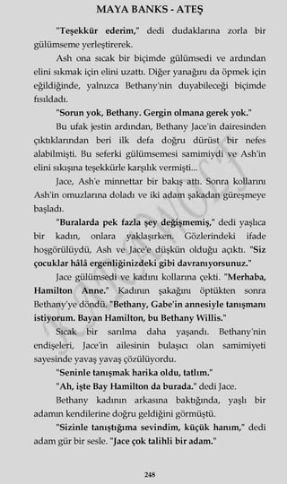 MAYA BANKS - ATEŞ
"Teşekkür ederim," dedi dudaklarına zorla bir
gülümseme yerleştirerek.
Ash ona sıcak bir biçimde gülümsedi ve ardından
elini sıkmak için elini uzattı. Diğer yanağını da öpmek için
eğildiğinde, yalnızca Bethany'nin duyabileceği biçimde
fısıldadı.
"Sorun yok, Bethany. Gergin olmana gerek yok."
Bu ufak jestin ardından, Bethany Jace'in dairesinden
çıktıklarından beri ilk defa doğru dürüst bir nefes
alabilmişti. Bu seferki gülümsemesi samimiydi ve Ash'in
elini sıkışma teşekkürle karşılık vermişti...
Jace, Ash'e minnettar bir bakış attı. Sonra kollarını
Ash'in omuzlarına doladı ve iki adam şakadan güreşmeye
başladı.
"Buralarda pek fazla şey değişmemiş," dedi yaşlıca
bir kadın, onlara yaklaşırken. Gözlerindeki ifade
hoşgörülüydü, Ash ve Jace'e düşkün olduğu açıktı. "Siz
çocuklar hâlâ ergenliğinizdeki gibi davranıyorsunuz."
Jace gülümsedi ve kadını kollarına çekti. "Merhaba,
Hamilton Anne." Kadının şakağmı öptükten sonra
Bethany'ye döndü. "Bethany, Gabe'in annesiyle tanışmanı
istiyorum. Bayan Hamilton, bu Bethany Willis."
Sıcak bir sarılma daha yaşandı. Bethany'nin
endişeleri, Jace'in ailesinin bulaşıcı olan samimiyeti
sayesinde yavaş yavaş çözülüyordu.
"Seninle tanışmak harika oldu, tatlım."
"Ah, işte Bay Hamilton da burada." dedi Jace.
Bethany kadının arkasına baktığında, yaşlı bir
adamm kendilerine doğru geldiğini görmüştü.
"Sizinle tanıştığıma sevindim, küçük hanım," dedi
adam gür bir sesle. "Jace çok talihli bir adam."
248
 