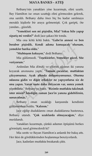 MAYA BANKS - ATEŞ
Bethany'nin yanakları yine kızarmıştı, elini uzattı.
Bay Hamilton ise onun uzattığı elini görmezden gelerek,
ona sarıldı. Bethany daha önce hiç bu kadar sarılmaya
meraklı kişilerle bir araya gelmemişti. Çok garipti, öte
yandan... güzeldi.
"Yemekleri sen mi pişirdin, Mia? Yoksa hile yapıp
sipariş mi verdin?" dedi Jace şakacı bir tonda.
Mia ona kötü kötü baktı. "Gabe'in annesi ve ben
beraber pişirdik. Kendi adıma konuşacak olursam,
yemekler harika oldu."
"Muhteşem kokuyor," dedi Bethany.
Mia gülümsedi. "Teşekkürler. Yemekler güzel. Söz
veriyorum."
Ardından Mia döndü ve ellerini ağzının iki yanma
koyarak anonsunu yaptı. "Tamam çocuklar, mutfaktan
çıkıyorsunuz. Ayak altında dolaşmıyorsunuz. Oturma
odasına gidin ve diğer erkekler ne yapıyorlarsa siz de
onu yapın. Yarım saate daha ihtiyacım var, sonra yemek
yiyebiliriz." Bethany'ye baktı. "Bizimle mutfakta takılmak
ister misin? İstediğin zaman Jace'in yanına gidebilirsin,
sorun olmaz."
Bethany onun sıcaklığı karşısında kendisini
gülümserken buldu. "Kalırım."
Jace eğilip dudaklarını onun dudaklarına bastırınca,
Bethany utandı. "Çok uzaklarda olmayacağım," diye
mırıldandı.
Yanakları kızarmıştı, çünkü adamm öpüşünü herkes
görmüştü, nasıl görmezlerdi ki?
Mia sırıttı ve Bayan Hamilton'a anlamlı bir bakış attı.
Her ikisi de gördüklerinden hoşlanmışa benziyorlardı.
Jace, kadınları mutfakta bırakarak çıktı.
249
 