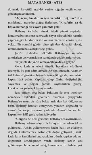 MAYA BANKS - ATEŞ
duymak, hissettiği sıcaklık yerine soğuğu tercih etmesi
gerektiğini anımsattı.
"Açıkçası, bu durum için hazırlıklı değilim," diye
mırıldandı, asansöre doğru ilerlerken. "Kıyafetim ya da
başka herhangi bir eşyam yanımda yok."
Bethany kahkaha atmak istedi çünkü yaptıkları
konuşma baştan sona saçmaydı. Şayet bilseydi bile hazırlık
yapması gibi bir durum söz konusu olamazdı çünkü eşyası
yoktu. Bir sonraki günün biten günden daha iyi olacağı
umudundan başka hiçbir şeyi yoktu.
Jace'in dudakları büküldü. Bethany'ye asansöre
girerlerken yol vermek için baktığında gözleri ışıldıyordu.
"Kıyafete ihtiyacın olmayacak ya da... Eşyaya."
Genç kadının elleri titredi, bacakları çözülmek
üzereydi. Bu geri adım atması için son şansıydı. Adam en
üst katın düğmesine basmak için eğildiğinde, asansörün
kapısı hâlâ açıktı. Kapıdan çıkıp fikrini değiştirdiğini
söylemek ve soğuk gecede kaybolurken gerçeği
kucaklamak şu an çok kolay olurdu.
Jace aniden ona baktı, bakışları ile onu inceliyor,
neredeyse akimdan geçenleri okumaya çalışıyordu.
Bethany'ye uzun bir süre baktı, ardından kat düğmesine
bastı. Bethany hareket etmeyince, yeniden doğruldu ve
asansörün karşı duvarına yaslandı. Asansörün kapıları
kapanırken hâlâ genç kadmı izliyordu.
"Gerginsin," dedi gözlerini Bethany'den ayırmamıştı.
Bethany adama alaycı bir bakış attı ve adam tekrar
gülümsedi. Ash'in gülümsemesi kadar basit ve etkileyici
değildi. Gülümsemek Ash'e çok doğal geliyordu, sanki
kadınların kendilerini bırakacakları o hızlı, çapkın adamın
doğasında kendiliğinden vardı. Bethany Jace'in çok
gülümseyen bir adam olmadığı kanısına vardı. Ash'ten çok
25
 