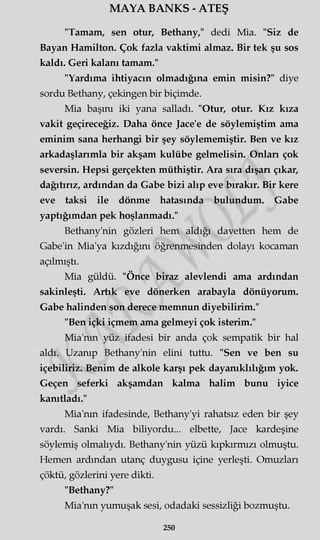 MAYA BANKS - ATEŞ
"Tamam, sen otur, Bethany," dedi Mia. "Siz de
Bayan Hamilton. Çok fazla vaktimi almaz. Bir tek şu sos
kaldı. Geri kalanı tamam."
"Yardıma ihtiyacın olmadığına emin misin?" diye
sordu Bethany, çekingen bir biçimde.
Mia başını iki yana salladı. "Otur, otur. Kız kıza
vakit geçireceğiz. Daha önce Jace'e de söylemiştim ama
eminim sana herhangi bir şey söylememiştir. Ben ve kız
arkadaşlarımla bir akşam kulübe gelmelisin. Onları çok
seversin. Hepsi gerçekten müthiştir. Ara sıra dışarı çıkar,
dağıtırız, ardından da Gabe bizi alıp eve bırakır. Bir kere
eve taksi ile dönme hatasında bulundum. Gabe
yaptığımdan pek hoşlanmadı."
Bethany'nin gözleri hem aldığı davetten hem de
Gabe'in Mia'ya kızdığını öğrenmesinden dolayı kocaman
açılmıştı.
Mia güldü. "Önce biraz alevlendi ama ardından
sakinleşti. Artık eve dönerken arabayla dönüyorum.
Gabe halinden son derece memnun diyebilirim."
"Ben içki içmem ama gelmeyi çok isterim."
Mia'nm yüz ifadesi bir anda çok sempatik bir hal
aldı. Uzanıp Bethany'nin elini tuttu. "Sen ve ben su
içebiliriz. Benim de alkole karşı pek dayanıklılığım yok.
Geçen seferki akşamdan kalma halim bunu iyice
kanıtladı."
Mia'nm ifadesinde, Bethany'yi rahatsız eden bir şey
vardı. Sanki Mia biliyordu... elbette, Jace kardeşine
söylemiş olmalıydı. Bethany'nin yüzü kıpkırmızı olmuştu.
Hemen ardından utanç duygusu içine yerleşti. Omuzları
çöktü, gözlerini yere dikti.
"Bethany?"
Mia'nm yumuşak sesi, odadaki sessizliği bozmuştu.
250
 