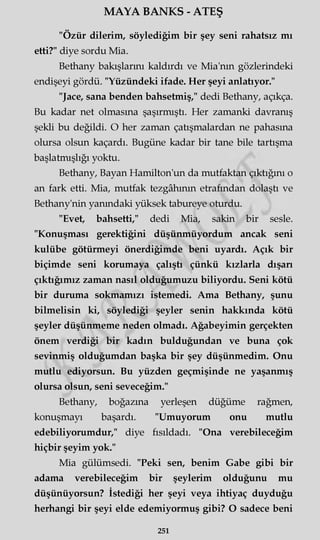 MAYA BANKS - ATEŞ
"Özür dilerim, söylediğim bir şey seni rahatsız mı
etti?" diye sordu Mia.
Bethany bakışlarını kaldırdı ve Mia'nm gözlerindeki
endişeyi gördü. "Yüzündeki ifade. Her şeyi anlatıyor."
"Jace, sana benden bahsetmiş," dedi Bethany, açıkça.
Bu kadar net olmasına şaşırmıştı. Her zamanki davranış
şekli bu değildi. O her zaman çatışmalardan ne pahasına
olursa olsun kaçardı. Bugüne kadar bir tane bile tartışma
başlatmışlığı yoktu.
Bethany, Bayan Hamilton'un da mutfaktan çıktığını o
an fark etti. Mia, mutfak tezgâhının etrafından dolaştı ve
Bethany'nin yanındaki yüksek tabureye oturdu.
"Evet, bahsetti," dedi Mia, sakin bir sesle.
"Konuşması gerektiğini düşünmüyordum ancak seni
kulübe götürmeyi önerdiğimde beni uyardı. Açık bir
biçimde seni korumaya çalıştı çünkü kızlarla dışan
çıktığımız zaman nasıl olduğumuzu biliyordu. Seni kötü
bir duruma sokmamızı istemedi. Ama Bethany, şunu
bilmelisin ki, söylediği şeyler senin hakkında kötü
şeyler düşünmeme neden olmadı. Ağabeyimin gerçekten
önem verdiği bir kadın bulduğundan ve buna çok
sevinmiş olduğumdan başka bir şey düşünmedim. Onu
mutlu ediyorsun. Bu yüzden geçmişinde ne yaşanmış
olursa olsun, seni seveceğim."
Bethany, boğazına yerleşen düğüme rağmen,
konuşmayı başardı. "Umuyorum onu mutlu
edebiliyorumdur," diye fısıldadı. "Ona verebileceğim
hiçbir şeyim yok."
Mia gülümsedi. "Peki sen, benim Gabe gibi bir
adama verebileceğim bir şeylerim olduğunu mu
düşünüyorsun? İstediği her şeyi veya ihtiyaç duyduğu
herhangi bir şeyi elde edemiyormuş gibi? O sadece beni
251
 