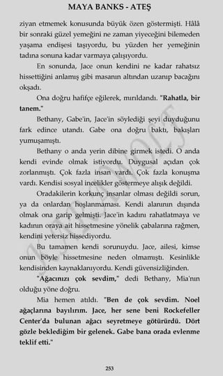 MAYA BANKS - ATEŞ
ziyan etmemek konusunda büyük özen göstermişti. Hâlâ
bir sonraki güzel yemeğini ne zaman yiyeceğini bilemeden
yaşama endişesi taşıyordu, bu yüzden her yemeğinin
tadına sonuna kadar varmaya çalışıyordu.
En sonunda, Jace onun kendini ne kadar rahatsız
hissettiğini anlamış gibi masanın altından uzanıp bacağını
okşadı.
Ona doğru hafifçe eğilerek, mırıldandı. "Rahatla, bir
tanem."
Bethany, Gabe'in, Jace'in söylediği şeyi duyduğunu
fark edince utandı. Gabe ona doğru baktı, bakışları
yumuşamıştı.
Bethany o anda yerin dibine girmek istedi. O anda
kendi evinde olmak istiyordu. Duygusal açıdan çok
zorlanmıştı. Çok fazla insan vardı. Çok fazla konuşma
vardı. Kendisi sosyal incelikler göstermeye alışık değildi.
Oradakilerin korkunç insanlar olması değildi sorun,
ya da onlardan hoşlanmaması. Kendi alanının dışında
olmak ona garip gelmişti. Jace'in kadını rahatlatmaya ve
kadının oraya ait hissetmesine yönelik çabalarına rağmen,
kendini yetersiz hissediyordu.
Bu tamamen kendi sorunuydu. Jace, ailesi, kimse
onun böyle hissetmesine neden olmamıştı. Kesinlikle
kendisinden kaynaklanıyordu. Kendi güvensizliğinden.
"Ağacınızı çok sevdim," dedi Bethany, Mia'nm
olduğu yöne doğru.
Mia hemen atıldı. "Ben de çok sevdim. Noel
ağaçlarına bayılırım. Jace, her sene beni Rockefeller
Çenter'da bulunan ağacı seyretmeye götürürdü. Dört
gözle beklediğim bir gelenek. Gabe bana orada evlenme
teklif etti."
253
 