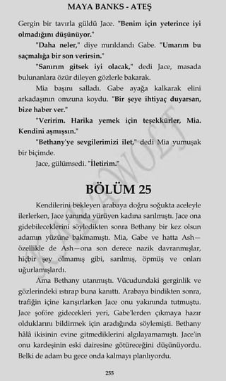 MAYA BANKS - ATEŞ
Gergin bir tavırla güldü Jace. "Benim için yeterince iyi
olmadığını düşünüyor."
"Daha neler," diye mırıldandı Gabe. "Umarım bu
saçmalığa bir son verirsin."
"Sanırım gitsek iyi olacak," dedi Jace, masada
bulunanlara özür dileyen gözlerle bakarak.
Mia başını salladı. Gabe ayağa kalkarak elini
arkadaşının omzuna koydu. "Bir şeye ihtiyaç duyarsan,
bize haber ver."
"Veririm. Harika yemek için teşekkürler, Mia.
Kendini aşmışsın."
"Bethany'ye sevgilerimizi ilet," dedi Mia yumuşak
bir biçimde.
Jace, gülümsedi. "İletirim."
BÖLÜM 25
Kendilerini bekleyen arabaya doğru soğukta aceleyle
ilerlerken, Jace yanında yürüyen kadına sarılmıştı. Jace ona
gidebileceklerini söyledikten sonra Bethany bir kez olsun
adamm yüzüne bakmamıştı. Mia, Gabe ve hatta Ash—
özellikle de Ash—ona son derece nazik davranmışlar,
hiçbir şey olmamış gibi, sarılmış, öpmüş ve onları
uğurlamışlardı.
Ama Bethany utanmıştı. Vücudundaki gerginlik ve
gözlerindeki ıstırap buna kanıttı. Arabaya bindikten sonra,
trafiğin içine karışırlarken Jace onu yakınında tutmuştu.
Jace şoföre gidecekleri yeri, Gabe'lerden çıkmaya hazır
olduklarını bildirmek için aradığında söylemişti. Bethany
hâlâ ikisinin evine gitmediklerini algılayamamıştı. Jace'in
onu kardeşinin eski dairesine götüreceğini düşünüyordu.
Belki de adam bu gece onda kalmayı planlıyordu.
255
 