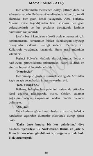 MAYA BANKS - ATEŞ
Jace aralarındaki mesafeden dolayı gittikçe daha da
sabırsızlanıyordu. Bethany'yi kendi evinde istiyordu, kendi
alanında. Her gece, kendi yatağında. Ama Bethany,
Mia'nm evine taşındığından beri istisnasız her gece
buluşuyorlardı ve bu gecelerin birçoğunda kadının
dairesinde kalıyorlardı.
Jace'in beyni kendisine sürekli acele etmemesini, çok
zorlamamasını, sonucunun felaket olabileceğini söyleyip
duruyordu. Kalbinin istediği sadece... Bethany idi.
Kollarında yatağında, hayatında. Bunu nasıl mümkün
kılabilirse.
Beşinci Bulvar'm önünde durduklarında, Bethany
hâlâ evine gitmediklerini anlamamıştı. Başını kaldırdı ve
etrafına hayret dolu gözlerle baktı.
"Neredeyiz?"
Jace onu öpücüğüyle susturmak için eğildi. Ardından
kapısını açtı ve arabadan inmesine yardım etti.
"Jace, burada ne..."
Bethany, bakışları buz pateninin ortasında yükselen
Noel ağacına takıldığında, sustu. Gözleri, adamm
göğsünün acıyla sıkışmasına neden olacak biçimde
dolmuştu.
"Ah, Jace."
Genç kadının gözleri mutlulukla parlıyordu. Soğukta
hareketsiz, ağzından dumanlar çıkartarak durup ağaca
baktı.
"Daha önce buraya bir kez gelmiştim," diye
fısıldadı. "Şehirdeki ilk Noel'imizde. Benim ve Jack'in.
Bunu bir kez olsun görebilmek için yağmur altında kırk
blok yürümüştük."
256
 