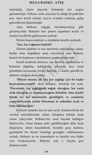 MAYA BANKS - ATEŞ
üşümüştü. Zaten dışarıda dolaşmak için uygun
giyinmemişti. Paltosu vardı, ama Jace'in aldığı iki paltodan
ince olanı tercih etmişti. Jace'in evinden arabayla gidip
geleceklerini düşünmüştü.
Ama Bethany soğuğu hissetmiyormuş gibi
görünüyordu. Bakışları buz pateni yapanlara kaydı ve
yüzüne keyifli bir gülümseme yerleşti.
Birden başını kaldırdı ve dudakları keyifle aralandı.
"Jace, kar yağmaya başladı!"
Ellerini kaldırdı ve kar tanelerini yakalamaya çalıştı.
Karlar eline değdikleri anda eriyorlardı ama Bethany
hemen bir başkasını yakalamanın peşine düşüyordu.
Kendi etrafında dönüyor, kar taneleri yanaklarına ve
burnuna değdikçe kahkahalar atıyordu. Jace onun
görüntüsü karşısında donup kalmıştı. O kadar güzeldi ki,
adamm soluğunu kesiyordu.
"Biliyor musun, ilk kez kar yağdığı için bu kadar
heyecanlanıyorum?" dedi Bethany, hüzünlü bir sesle.
"Öncesinde, kar yağdığında soğuk olacağını, her yerin
ıslak olacağını ve ısınamayacağımı bilirdim. Ama şimdi?
Şimdi ise kar tanelerinin güzelliğini ve zarafetini
yaşayabiliyorum çünkü biliyorum ki ardından sıcak ve
kuru olabileceğim."
Bu basit cümleler Jace'in içini acıttı. Kadının böyle bir
varoluş mücadelesinde yalnız olduğunu bilmek onun
canını yakıyordu. Bethany'nin nasıl hayatta kaldığını
bilmiyordu. Onun başma neler gelebileceğini daha fazla
düşünürse, aklını kaçırabilirdi. Kendini genç kadının,
geçmişinin bir önemi olmadığı gerçeğine odaklanmaya
zorladı. Bethany şu an yanındaydı ve kendisi onu hiçbir
yere bırakmıyordu. Bethany asla o hayata geri
dönmeyecekti.
258
 
