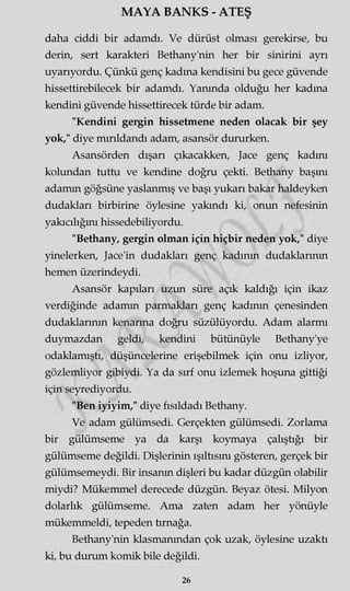 MAYA BANKS - ATEŞ
daha ciddi bir adamdı. Ve dürüst olması gerekirse, bu
derin, sert karakteri Bethany'nin her bir sinirini ayrı
uyarıyordu. Çünkü genç kadına kendisini bu gece güvende
hissettirebilecek bir adamdı. Yanında olduğu her kadına
kendini güvende hissettirecek türde bir adam.
"Kendini gergin hissetmene neden olacak bir şey
yok," diye mırıldandı adam, asansör dururken.
Asansörden dışarı çıkacakken, Jace genç kadını
kolundan tuttu ve kendine doğru çekti. Bethany başını
adamm göğsüne yaslanmış ve başı yukarı bakar haldeyken
dudakları birbirine öylesine yakındı ki, onun nefesinin
yakıcılığını hissedebiliyordu.
"Bethany, gergin olman için hiçbir neden yok," diye
yinelerken, Jace'in dudakları genç kadının dudaklarının
hemen üzerindeydi.
Asansör kapıları uzun süre açık kaldığı için ikaz
verdiğinde adamm parmakları genç kadının çenesinden
dudaklarının kenarına doğru süzülüyordu. Adam alarmı
duymazdan geldi, kendini bütünüyle Bethany'ye
odaklamıştı, düşüncelerine erişebilmek için onu izliyor,
gözlemliyor gibiydi. Ya da sırf onu izlemek hoşuna gittiği
için seyrediyordu.
"Ben iyiyim," diye fısıldadı Bethany.
Ve adam gülümsedi. Gerçekten gülümsedi. Zorlama
bir gülümseme ya da karşı koymaya çalıştığı bir
gülümseme değildi. Dişlerinin ışıltısını gösteren, gerçek bir
gülümsemeydi. Bir insanm dişleri bu kadar düzgün olabilir
miydi? Mükemmel derecede düzgün. Beyaz ötesi. Milyon
dolarlık gülümseme. Ama zaten adam her yönüyle
mükemmeldi, tepeden tırnağa.
Bethany'nin klasmanından çok uzak, öylesine uzaktı
ki, bu durum komik bile değildi.
26
 