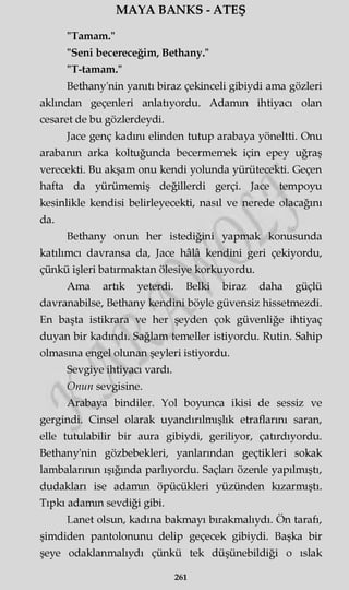 MAYA BANKS - ATEŞ
"Tamam."
"Seni becereceğim, Bethany."
"T-tamam."
Bethany'nin yanıtı biraz çekinceli gibiydi ama gözleri
akimdan geçenleri anlatıyordu. Adamm ihtiyacı olan
cesaret de bu gözlerdeydi.
Jace genç kadını elinden tutup arabaya yöneltti. Onu
arabanm arka koltuğunda becermemek için epey uğraş
verecekti. Bu akşam onu kendi yolunda yürütecekti. Geçen
hafta da yürümemiş değillerdi gerçi. Jace tempoyu
kesinlikle kendisi belirleyecekti, nasıl ve nerede olacağını
da.
Bethany onun her istediğini yapmak konusunda
katılımcı davransa da, Jace hâlâ kendini geri çekiyordu,
çünkü işleri batırmaktan ölesiye korkuyordu.
Ama artık yeterdi. Belki biraz daha güçlü
davranabilse, Bethany kendini böyle güvensiz hissetmezdi.
En başta istikrara ve her şeyden çok güvenliğe ihtiyaç
duyan bir kadındı. Sağlam temeller istiyordu. Rutin. Sahip
olmasına engel olunan şeyleri istiyordu.
Sevgiye ihtiyacı vardı.
Onun sevgisine.
Arabaya bindiler. Yol boyunca ikisi de sessiz ve
gergindi. Cinsel olarak uyandırılmışlık etraflarını saran,
elle tutulabilir bir aura gibiydi, geriliyor, çatırdıyordu.
Bethany'nin gözbebekleri, yanlarından geçtikleri sokak
lambalarının ışığında parlıyordu. Saçları özenle yapılmıştı,
dudakları ise adamm öpücükleri yüzünden kızarmıştı.
Tıpkı adamm sevdiği gibi.
Lanet olsun, kadına bakmayı bırakmalıydı. Ön tarafı,
şimdiden pantolonunu delip geçecek gibiydi. Başka bir
şeye odaklanmalıydı çünkü tek düşünebildiği o ıslak
261
 