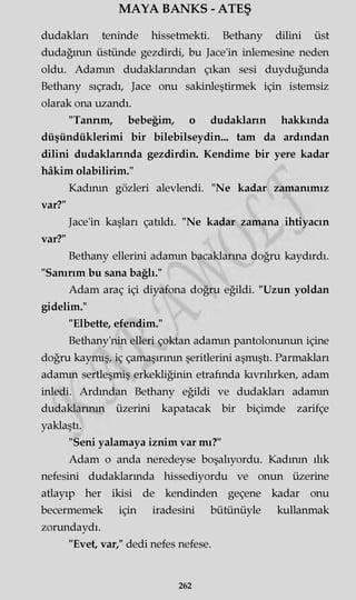 MAYA BANKS - ATEŞ
dudakları teninde hissetmekti. Bethany dilini üst
dudağının üstünde gezdirdi, bu Jace'in inlemesine neden
oldu. Adamm dudaklarından çıkan sesi duyduğunda
Bethany sıçradı, Jace onu sakinleştirmek için istemsiz
olarak ona uzandı.
"Tannm, bebeğim, o dudaklann hakkında
düşündüklerimi bir bilebilseydin... tam da ardından
dilini dudaklannda gezdirdin. Kendime bir yere kadar
hâkim olabilirim."
Kadının gözleri alevlendi. "Ne kadar zamanımız
var?"
Jace'in kaşları çatıldı. "Ne kadar zamana ihtiyacın
var?"
Bethany ellerini adamm bacaklarına doğru kaydırdı.
"Sanırım bu sana bağlı."
Adam araç içi diyafona doğru eğildi. "Uzun yoldan
gidelim."
"Elbette, efendim."
Bethany'nin elleri çoktan adamm pantolonunun içine
doğru kaymış, iç çamaşırının şeritlerini aşmıştı. Parmakları
adamm sertleşmiş erkekliğinin etrafında kıvrılırken, adam
inledi. Ardından Bethany eğildi ve dudakları adamm
dudaklarının üzerini kapatacak bir biçimde zarifçe
yaklaştı.
"Seni yalamaya iznim var mı?"
Adam o anda neredeyse boşalıyordu. Kadının ılık
nefesini dudaklarmda hissediyordu ve onun üzerine
atlayıp her ikisi de kendinden geçene kadar onu
becermemek için iradesini bütünüyle kullanmak
zorundaydı.
"Evet, var," dedi nefes nefese.
262
 