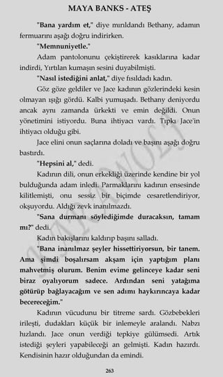 MAYA BANKS - ATEŞ
"Bana yardım et," diye mırıldandı Bethany, adamm
fermuarmı aşağı doğru indirirken.
"Memnuniyetle."
Adam pantolonunu çekiştirerek kasıklarına kadar
indirdi, Yırtılan kumaşın sesini duyabilmişti.
"Nasıl istediğini anlat," diye fısıldadı kadın.
Göz göze geldiler ve Jace kadının gözlerindeki kesin
olmayan ışığı gördü. Kalbi yumuşadı. Bethany deniyordu
ancak aynı zamanda ürkekti ve emin değildi. Onun
yönetimini istiyordu. Buna ihtiyacı vardı. Tıpkı Jace'in
ihtiyacı olduğu gibi.
Jace elini onun saçlarına doladı ve başını aşağı doğru
bastırdı.
"Hepsini al," dedi.
Kadının dili, onun erkekliği üzerinde kendine bir yol
bulduğunda adam inledi. Parmaklarını kadının ensesinde
kilitlemişti, onu sessiz bir biçimde cesaretlendiriyor,
okşuyordu. Aldığı zevk inanılmazdı.
"Sana durmanı söylediğimde duracaksın, tamam
mı?" dedi.
Kadın bakışlarını kaldırıp başını salladı.
"Bana inanılmaz şeyler hissettiriyorsun, bir tanem.
Ama şimdi boşalırsam akşam için yaptığım planı
mahvetmiş olurum. Benim evime gelinceye kadar seni
biraz oyalıyorum sadece. Ardından seni yatağıma
götürüp bağlayacağım ve sen adımı haykırıncaya kadar
becereceğim."
Kadının vücudunu bir titreme sardı. Gözbebekleri
irileşti, dudakları küçük bir inlemeyle aralandı. Nabzı
hızlandı. Jace onun verdiği tepkiye gülümsedi. Artık
istediği şeyleri yapabileceği an gelmişti. Kadın hazırdı.
Kendisinin hazır olduğundan da emindi.
263
 