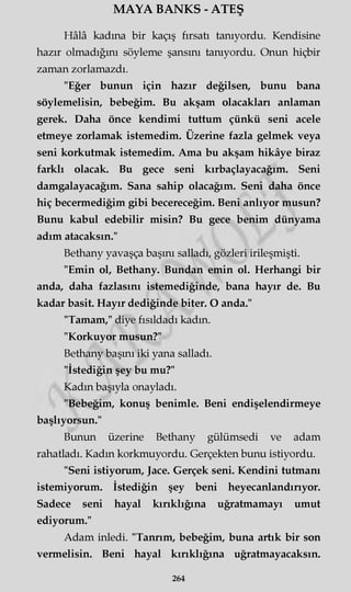 MAYA BANKS - ATEŞ
Hâlâ kadına bir kaçış fırsatı tanıyordu. Kendisine
hazır olmadığını söyleme şansını tanıyordu. Onun hiçbir
zaman zorlamazdı.
"Eğer bunun için hazır değilsen, bunu bana
söylemelisin, bebeğim. Bu akşam olacakları anlaman
gerek. Daha önce kendimi tuttum çünkü seni acele
etmeye zorlamak istemedim. Üzerine fazla gelmek veya
seni korkutmak istemedim. Ama bu akşam hikâye biraz
farklı olacak. Bu gece seni kırbaçlayacağım. Seni
damgalayacağım. Sana sahip olacağım. Seni daha önce
hiç becermediğim gibi becereceğim. Beni anlıyor musun?
Bunu kabul edebilir misin? Bu gece benim dünyama
adım atacaksın."
Bethany yavaşça başını salladı, gözleri irileşmişti.
"Emin ol, Bethany. Bundan emin ol. Herhangi bir
anda, daha fazlasını istemediğinde, bana hayır de. Bu
kadar basit. Hayır dediğinde biter. O anda."
"Tamam," diye fısıldadı kadın.
"Korkuyor musun?"
Bethany başını iki yana salladı.
"İstediğin şey bu mu?"
Kadın başıyla onayladı.
"Bebeğim, konuş benimle. Beni endişelendirmeye
başlıyorsun."
Bunun üzerine Bethany gülümsedi ve adam
rahatladı. Kadın korkmuyordu. Gerçekten bunu istiyordu.
"Seni istiyorum, Jace. Gerçek seni. Kendini tutmanı
istemiyorum. İstediğin şey beni heyecanlandırıyor.
Sadece seni hayal kırıklığına uğratmamayı umut
ediyorum."
Adam inledi. "Tanrım, bebeğim, buna artık bir son
vermelisin. Beni hayal kırıklığına uğratmayacaksın.
264
 