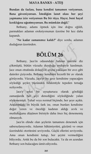 MAYA BANKS - ATEŞ
Bundan da fazlası, bana kendini tamamen veriyorsun.
Bana güveniyorsun. İstediğim lanet olası her şeyi
yapmama izin veriyorsun Bu bir rüya. Hayır, beni hayal
kırıklığına uğratmıyorsun. Bu mümkün değil."
Bethany, adamı öpmek için öne doğru eğildi,
parmakları adamm ereksiyonunun üzerine bir kez daha
kapandı.
"Ne kadar zamanımız kaldı?" diye sordu, adamm
dudağının üzerinden.
BÖLÜM 26
Bethany, Jace'in odasındaki halının üzerine diz
çökmüştü, bütün vücudu duyduğu endişeyle kasılmıştı.
Jace onun etrafında dolaşıyor, avına yaklaşan bir avcı gibi
daireler çiziyordu. Bethany kendisini lezzetli bir av olarak
görüyordu. Vücudu, Jace'in bu gece kendisine yapacağını
söylediği şeyler yüzünden beklentiyle tepeden tırnağa
sızlıyordu.
Jace'e seksi bir uyuşturucu olarak gördüğü
zamanlarda her şeyi denediğini söylediğinde yalan
söylememişti. Tuhaf veya normal biçimde, her şeye açıktı.
Aralarındaki en büyük fark ise, onun bunları kendisine
değer veren ve önceliği kadının aldığı zevk ve
mutluluğunu düşünen birisiyle daha önce hiç denememiş
olmasıydı.
Jace'in elinde olan şeylerin tamamını denemek için
sabırsızlanıyordu. Adamm hâkimiyetini, gücünü ve onun
üzerindeki otoritesini seviyordu. Güçlü ellerini seviyordu.
Ama onun kendisini tutup, her şeyini vermediğini
biliyordu. Artık bu da bir son bulacaktı. Ya da en azından
Bethany son bulacağını ümit ediyordu.
265
 