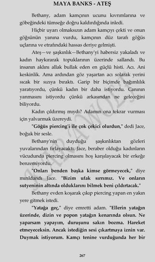 MAYA BANKS - ATEŞ
Bethany, adam kamçının ucunu kıvrımlarına ve
göbeğindeki tümseğe doğru kaldırdığında inledi.
Hiçbir uyarı olmaksızın adam kamçıyı çekti ve onun
göğsünün yanma vurdu, kamçının düz tarafı göğüs
uçlarına ve etrafındaki hassas deriye gelmişti.
Ateş—ve şaşkınlık—Bethany'yi habersiz yakaladı ve
kadın haykırarak topuklarının üzerinde sallandı. Bu
insanın aklını allak bullak eden en güçlü histi. Acı. Ani
keskinlik. Ama ardından göz yaşartan acı solarak yerini
sıcak bir sızıya bıraktı. Garip bir biçimde bağımlılık
yaratıyordu, çünkü kadın bir daha istiyordu. Canının
yanmasını istiyordu çünkü arkasından ne geleceğini
biliyordu.
Kadın çıldırmış mıydı? Adamın ona tekrar vurması
için yalvarmak üzereydi.
"Göğüs piercing'i ile çok çekici olurdun," dedi Jace,
boğuk bir sesle.
Bethany'nin duyduğu şaşkınlıktan gözleri
yuvalarından fırlayacaktı. Jace, beraber olduğu kadınların
vücudunda piercing olmasını hoş karşılayacak bir erkeğe
benzemiyordu.
"Onları benden başka kimse görmeyecek," diye
mırıldandı Jace. "Bizim ufak sırrımız. Ve onların
sutyeninin altında olduklarını bilmek beni çıldırtacak."
Bethany evden koşarak çıkıp piercing yapan en yakın
yere gitmek istedi.
"Yatağa geç," diye emretti adam. "Ellerin yatağın
üzerinde, dizin ve popon yatağın kenarında olsun. Ne
yaparsam yapayım, duruşunu sakın bozma. Hareket
etmeyeceksin. Ancak istediğin sesi çıkartmaya iznin var.
Duymak istiyorum. Kamçı tenine vurduğunda her bir
267
 