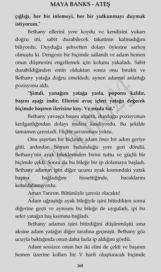MAYA BANKS - ATEŞ
çığlığı, her bir inlemeyi, her bir yutkunmayı duymak
istiyorum."
Bethany ellerini yere koydu ve kendisini yukarı
doğru itti, sabit durabilecek takatinin kalmadığını
biliyordu. Duyduğu şehvetten dolayı öylesine sarhoş
olmuştu ki. Dengesiz bir biçimde sallandı ve adam hemen
onun düşmesini engellemek için kolunu yakaladı. Sabit
durabildiğinden emin olduktan sonra onu bıraktı ve
Bethany yatağa doğru emekledi, aynen adamın anlattığı
pozisyonu aldı.
"Şimdi, yanağını yatağa yasla, poponu kaldır,
başını aşağı indir. Ellerini avuç içleri yatağa değecek
biçimde başının ilerisine koy. Ve orada tut."
Bethany yavaşça başını alçalttı, durduğu pozisyonun
kırılganlığından dolayı midesi kasılıyordu. Bu şekilde
tamamen çaresizdi. Hiçbir savunması yoktu.
Onu şaşırtan bir biçimde adam önce bir adım geriye
gitti, ardından hemen bulunduğu yere geri döndü.
Bethany'nin ayak bileklerinden birini tuttu ve güçlü bir
biçimde çekti. Sonra da bu bileğe bir ip dolamaya başladı.
Bethany adamm ipin diğer ucunu ayak kısmındaki yatak
başına bağladığını hissettiğinde, bacaklarını
kımıldatamıyordu.
Aman Tanrım. Bütünüyle çaresiz olacaktı!
Adam uğraştığı ayak bileğiyle işini bitirdikten sonra
diğerine geçti ve aynısını bu bileğe de uyguladı, ipi bu
sefer yatağın baş kısmına bağladı.
Bethany adamm işini bitirdiğini düşünmüştü ama
aksine adam yatağın diğer tarafına geçmişti. Bethany göz
ucuyla baktığında onun daha fazla ip aldığını gördü.
Adam sessizce onun her iki elini de çekti ve başının
hemen üzerine kolları bir V harfi oluşturacak biçimde
268
 
