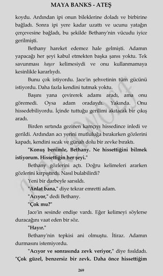MAYA BANKS - ATEŞ
koydu. Ardından ipi onun bileklerine doladı ve birbirine
bağladı. Sonra ipi yere kadar uzattı ve ucunu yatağın
çerçevesine bağladı, bu şekilde Bethany'nin vücudu iyice
gerilmişti.
Bethany hareket edemez hale gelmişti. Adamm
yapacağı her şeyi kabul etmekten başka şansı yoktu. Tek
savunması hayır kelimesiydi ve onu kullanmamaya
kesinlikle kararlıydı.
Bunu çok istiyordu. Jace'in şehvetinin tüm gücünü
istiyordu. Daha fazla kendini tutmak yoktu.
Başını yana çevirerek adamı aradı, ama onu
göremedi. Oysa adam oradaydı. Yakında. Onu
hissedebiliyordu. İçinde tuttuğu gerilimi akıtacak bir çıkış
aradı.
Birden sırtında gezinen kamçıyı hissedince inledi ve
gerildi. Ardından acı yerini mutluluğa bırakırken gözlerini
kapadı, kendini sıcak ve günah dolu bir zevke bıraktı.
"Konuş benimle, Bethany. Ne hissettiğini bilmek
istiyorum. Hissettiğin her şeyi."
Bethany gözlerini açtı. Doğru kelimeleri ararken
gözlerini kırpıştırdı. Nasıl bulabilirdi?
Yeni bir darbeyle sarsıldı.
"Anlat bana," diye tekrar emretti adam.
"Acıyor," dedi Bethany.
"Çok mu?"
Jace'in sesinde endişe vardı. Eğer kelimeyi söylerse
duracağını vaat eden bir söz.
"Hayır."
Bethany'nin tepkisi ani olmuştu. İtiraz. Adamm
durmasını istemiyordu.
"Acıyor ve sonrasında zevk veriyor," diye fısıldadı.
"Çok güzel, benzersiz bir zevk. Daha önce hissettiğim
269
 