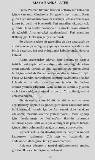MAYA BANKS - ATEŞ
Pretty VVoman filminin kareleri Bethany'nin kafasının
içinde canlandı. Cinderella. Bir gecelik peri masalı. Sonu
güzel biten masalların hayalini kurmayı Bethany'den başka
kimse bu denli iyi bilemezdi. Peri masalları okumak çok
güzeldi. Hatta bunlar hakkında düşünmek, hayal kurmak
da güzeldi. Ama gerçekçi sayılmazlardı. Peri masalları
Bethany gibi kızlar için gerçek olamazdı.
Bu yüzden sadece bir geceliğine de olsa yaşayacak ve
ertesi gün en iyi yaptığı işi yapmaya devam edecekti. Günü
birlik yaşamak, her şeyi olduğu gibi kabullenmek. Hayatta
kalmak.
Adam asansörden çıkmak için Bethany'ye başıyla
hafif bir jest yaptı. Bethany dışarı adımını attığında adam
onun yanında ilerledi ve elini kadının beline güven verici
bir biçimde doladı. Bu Bethany'ye kendini iyi hissettirmişti.
Fazla iyi Kendini fantezilerine kaptırıp kaybolmak o kadar
kolaydı ki. Bu adam onu önemsemiyordu bile. Sadece
onunla yatmak istiyordu. Genç kadm ise sıcaklık, yiyecek
ve boktan varlığını unutmak istiyordu. Yapabileceği en iyi
anlaşma buydu.
Bir an sonra, adam büyük bir süit odanın kapısını
açtı. Bethany, kapının eşiğinden gördükleri karşısında ufak
bir kararsızlık yaşadı. İçeride Ash yemek dolu tabakları
cilalanmış masanm üzerine yerleştiriyordu. Masa üç kişi
için hazırlanmıştı ve Bethany'nin ikisinin ortasında
oturacağı açıktı. Portakal suyu ve burger ile patates tabağı,
içinde biftek bulunan iki tabağın ortasında duruyordu.
Yiyecek kokusunu duyduğunda Bethany'nin midesi
kazınmaya başlamıştı. Çok açtı ve hayatında şu
andakinden daha güzel bir şey koklamamıştı.
Ash ona dönerek o tembel gülümsemesini sundu,
gözleri etkileyici bir biçimde parlıyordu.
27
 