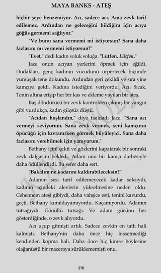 MAYA BANKS - ATEŞ
hiçbir şeye benzemiyor. Acı, sadece acı. Ama zevk tarif
edilemez. Ardından ne geleceğini bildiğim için acıya
göğüs germemi sağlıyor."
"Ve bunu sana vermemi mi istiyorsun? Sana daha
fazlasını mı vermemi istiyorsun?"
"Evet," dedi kadın soluk soluğa. "Lütfen. Lütfen."
Jace onun acıyan yerlerini öpmek için eğildi.
Dudakları, genç kadının vücudunu ürpertecek biçimde
yumuşak tene dokundu. Ardından geri çekildi ve sıra yine
kamçıya geldi. Kadına istediğini veriyordu. Acı. Sıcak.
Tenin altına erişip her bir kas ve ekleme yayılan bir ateş.
Baş döndürücü bir zevk kontrolden çıkmış bir yangın
gibi vurdukça, kadın güçsüz düştü.
"Acıdan hoşlandın," diye fısıldadı Jace. "Sana acı
vermeyi seviyorum. Sana zevk vermek, seni kamçının
öpücüğü için kıvranırken görmek büyüleyici. Sana daha
fazlasını verebilmek için yanıyorum."
Bethany içini çekti ve gözlerini kapatarak bir sonraki
zevk dalgasını bekledi. Adam onu bir kamçı darbesiyle
daha ödüllendirdi. Bu sefer daha sert.
"Bakalım ne kadarını kaldırabileceksin?"
Adamın sesi tarif edilemeyecek kadar seksiydi,
kadının içindeki alevlerin yükselmesine neden oldu.
Cehennem ateşi gibiydi, daha vahşice esti, tenini kavurdu,
geçti. Bethany kımıldayamıyordu. Kaçamıyordu. Adamın
tutsağıydı. Gönüllü tutsağı. Ve adam gücünü her
gösterdiğinde, o zevk alıyordu.
Acı uçup gitmişti artık. Sadece zevkin en tatlı hali
kalmıştı. Bethany'nin daha önce hiç hissetmediği
kendinden kopma hali. Daha önce hiç kimse böylesine
olağanüstü bir maceraya sürüklememişti onu.
270
 