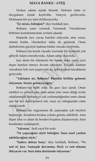 MAYA BANKS - ATEŞ
Derken adamı içinde hissetti. Nefesini tuttu ve
duyguların içinde kayboldu. Yanıyor, geriliyordu.
Muhteşem bir şey içini dolduruyordu.
"İyi misin, bebeğim?" diye fısıldadı Jace.
Bethany yanıt vermedi. Veremedi. Vücutlarının
birbirine kenetlenmesinin zevkini çıkardı.
Başlarda Jace yavaş hareket ediyordu ama sonra,
ritmini buldu. Hareketleri daha da güçlendi. Onun
darbelerinin gücüyle kadının bütün vücudu titriyordu.
Bethany'nin kendi vücudu üzerinde bir kontrolü yok
gibiydi Adam emrediyordu. Adam sahip oluyordu.
Jace derin bir inlemeyle bir hamle daha yaptı; içeri
dışarı hareket etmeye devam ediyordu. Vücudu kadının
vücuduna öyle sert çarpıyordu ki, ipler kadının bacaklarını
geriyordu.
"Yaklaştın mı, Bethany? Benimle birlikte gelmeni
istiyorum. Sensiz gelmeyeceğim."
Bethany'nin kalbi eridi. Bu gece Jace içindi. Onun
istekleri ve şehveti için. Ama adam yine onun aldığı zevke
odaklanmıştı. Bethany'yi çok zorlamadığından emin olmak
için bir kez daha kontrol etti, onun iyi olduğundan emin
olmak istedi.
Bethany'nin orgazmının ilk çırpınışları çok önceleri
başlamıştı. Kendisini bıraksa çoktan gelmiş olabilirdi. Ama
dişini sıktı ve adam ile beraber boşalma düşüncesiyle, hissi
kendinden uzaklaşürdı.
"Yakınım," dedi zayıf bir sesle.
"Ne yapacağımı söyle bebeğim. Sana nasıl yardım
edebileceğimi söyle."
"Sadece dokun bana," diye fısıldadı, Bethany. "Ve
sert ol, Jace. Yumuşak davranma. Hızlı ve sert olmana
ihtiyacım var. Seni daha derinimde istiyorum."
271
 