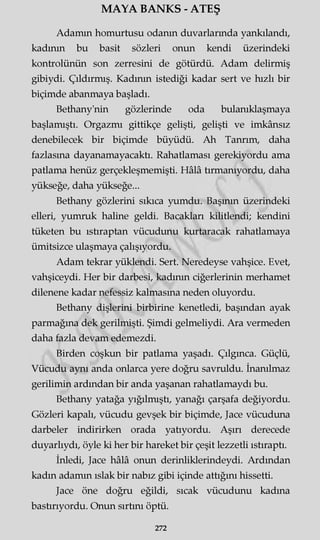 MAYA BANKS - ATEŞ
Adamın homurtusu odanın duvarlarında yankılandı,
kadının bu basit sözleri onun kendi üzerindeki
kontrolünün son zerresini de götürdü. Adam delirmiş
gibiydi. Çıldırmış. Kadının istediği kadar sert ve hızlı bir
biçimde abanmaya başladı.
Bethany'nin gözlerinde oda bulanıklaşmaya
başlamıştı. Orgazmı gittikçe gelişti, gelişti ve imkânsız
denebilecek bir biçimde büyüdü. Ah Tanrım, daha
fazlasına dayanamayacaktı. Rahatlaması gerekiyordu ama
patlama henüz gerçekleşmemişti. Hâlâ tırmanıyordu, daha
yükseğe, daha yükseğe...
Bethany gözlerini sıkıca yumdu. Başının üzerindeki
elleri, yumruk haline geldi. Bacakları kilitlendi; kendini
tüketen bu ıstıraptan vücudunu kurtaracak rahatlamaya
ümitsizce ulaşmaya çalışıyordu.
Adam tekrar yüklendi. Sert. Neredeyse vahşice. Evet,
vahşiceydi. Her bir darbesi, kadının ciğerlerinin merhamet
dilenene kadar nefessiz kalmasına neden oluyordu.
Bethany dişlerini birbirine kenetledi, başından ayak
parmağına dek gerilmişti. Şimdi gelmeliydi. Ara vermeden
daha fazla devam edemezdi.
Birden coşkun bir patlama yaşadı. Çılgınca. Güçlü,
Vücudu aynı anda onlarca yere doğru savruldu. İnanılmaz
gerilimin ardından bir anda yaşanan rahatlamaydı bu.
Bethany yatağa yığılmıştı, yanağı çarşafa değiyordu.
Gözleri kapalı, vücudu gevşek bir biçimde, Jace vücuduna
darbeler indirirken orada yatıyordu. Aşırı derecede
duyarlıydı, öyle ki her bir hareket bir çeşit lezzetli ıstıraptı.
İnledi, Jace hâlâ onun derinliklerindeydi. Ardından
kadın adamm ıslak bir nabız gibi içinde attığını hissetti.
Jace öne doğru eğildi, sıcak vücudunu kadına
bastırıyordu. Onun sırtını öptü.
272
 