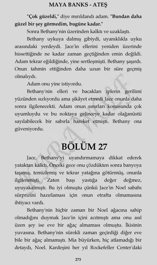 MAYA BANKS - ATEŞ
"Çok güzeldi," diye mırıldandı adam. "Bundan daha
güzel bir şey görmedim, bugüne kadar."
Sonra Bethany'nin üzerinden kalktı ve uzaklaştı.
Bethany uykuya dalmış gibiydi, uyanıklıkla uyku
arasındaki yerdeydi. Jace'in ellerini yeniden üzerinde
hissettiğinde ne kadar zaman geçtiğinden emin değildi.
Adam tekrar eğildiğinde, yine sertleşmişti. Bethany şaşırdı.
Onun tahmin ettiğinden daha uzun bir süre geçmiş
olmalıydı.
Adam onu yine istiyordu.
Bethany'nin elleri ve bacakları iplerin gerilimi
yüzünden sızlıyordu ama şikâyet etmedi Jace onunla daha
sonra ilgilenecekti. Adam onun sınırları konusunda çok
uyumluydu ve bu noktaya gelinceye kadar olağanüstü
sayılabilecek bir sabırla hareket etmişti. Bethany ona
güveniyordu.
BÖLÜM 27
Jace, Bethany'yi uyandırmamaya dikkat ederek
yataktan kalktı. Önceki gece onu çözdükten sonra banyoya
taşımış, temizlemiş ve tekrar yatağına götürmüş, onunla
ilgilenmişti. Zaten başı yastığa değer değmez,
uyuyakalmıştı. Bu iyi olmuştu çünkü Jace'in Noel sabahı
sürprizini hazırlaması için onun etrafta olmamasına
ihtiyacı vardı.
Bethany'nin hiçbir zaman bir Noel ağacına sahip
olmadığını duymak Jace'in içini acıtmıştı ama onu asıl
üzen şey ise eve bir ağaç almaması olmuştu. İkisinin
yuvasına. Bethany'nin sürekli zaman geçirdiği diğer eve
bile bir ağaç almamıştı. Mia büyürken, hiç atlamadığı bir
detaydı, Noel. Kardeşini her yıl Rockefeller Center'daki
273
 