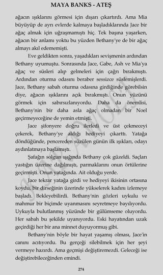 MAYA BANKS - ATEŞ
ağacın ışıklarını görmesi için dışarı çıkartırdı. Ama Mia
büyüyüp de ayrı evlerde kalmaya başladıklarında Jace bir
ağaç almak için uğraşmamıştı hiç. Tek başına yaşarken,
ağacın bir anlamı yoktu bu yüzden Bethany'ye de bir ağaç
almayı akıl edememişti.
Eve geldikten sonra, yaşadıkları sevişmenin ardından
Bethany uyumuştu. Sonrasında Jace, Gabe, Ash ve Mia'ya
ağaç ve süsleri alıp gelmeleri için çağrı bırakmıştı.
Ardından oturma odasını beraber sessizce süslemişlerdi.
Jace, Bethany sabah oturma odasına girdiğinde görebilsin
diye, ağacın ışıklarını açık bırakmıştı. Onun yüzünü
görmek için sabırsızlanıyordu. Daha da önemlisi,
Bethany'nin bir daha asla ağaç olmadan bir Noel
geçirmeyeceğine de yemin etmişti.
Jace şifonyere doğru ilerledi ve üst çekmeceyi
çekerek, Bethany'ye aldığı hediyeyi çıkarttı. Yatağa
döndüğünde, pencereden süzülen günün ilk ışıkları, odayı
aydınlatmaya başlamıştı.
Şafağın solgun ışığında Bethany çok güzeldi. Saçları
yastığın üzerine dağılmıştı, parmaklarını onun örtülerine
geçirmişti. Onun yatağında. Ait olduğu yerde.
Jace tekrar yatağa girdi ve hediyeyi ikisinin ortasına
koydu, bir dirseğinin üzerinde yükselerek kadını izlemeye
başladı. Bekleyebilirdi. Bethany'nin gözleri uykulu ve
mahmur bir biçimde uyanmasını seyretmeye bayılıyordu.
Uykuyla bulutlanmış yüzünde bir gülümseme oluyordu.
Her sabah bu şekilde uyanıyordu. Eski hayatından uzak
geçirdiği her bir ana minnet duyuyormuş gibi.
Bethany'nin böyle bir hayat yaşamış olması, Jace'in
canını acıtıyordu. Bu gerçeği silebilmek için her şeyi
vermeye hazırdı. Ama geçmişi değiştiremezdi. Geleceği ise
değiştirebileceğinden emindi.
274
 