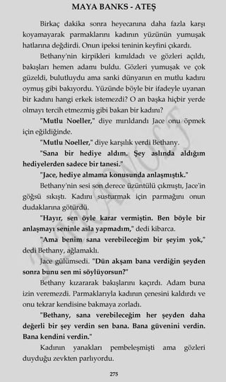 MAYA BANKS - ATEŞ
Birkaç dakika sonra heyecanına daha fazla karşı
koyamayarak parmaklarını kadının yüzünün yumuşak
hatlarına değdirdi. Onun ipeksi teninin keyfini çıkardı.
Bethany'nin kirpikleri kımıldadı ve gözleri açıldı,
bakışları hemen adamı buldu. Gözleri yumuşak ve çok
güzeldi, bulutluydu ama sanki dünyanın en mutlu kadını
oymuş gibi bakıyordu. Yüzünde böyle bir ifadeyle uyanan
bir kadını hangi erkek istemezdi? O an başka hiçbir yerde
olmayı tercih etmezmiş gibi bakan bir kadını?
"Mutlu Noeller," diye mırıldandı Jace onu öpmek
için eğildiğinde.
"Mutlu Noeller," diye karşılık verdi Bethany.
"Sana bir hediye aldım. Şey aslında aldığım
hediyelerden sadece bir tanesi."
"Jace, hediye almama konusunda anlaşmıştık."
Bethany'nin sesi son derece üzüntülü çıkmıştı, Jace'in
göğsü sıkıştı. Kadını susturmak için parmağını onun
dudaklarına götürdü.
"Hayır, sen öyle karar vermiştin. Ben böyle bir
anlaşmayı seninle asla yapmadım," dedi kibarca.
"Ama benim sana verebileceğim bir şeyim yok,"
dedi Bethany, ağlamaklı.
Jace gülümsedi. "Dün akşam bana verdiğin şeyden
sonra bunu sen mi söylüyorsun?"
Bethany kızararak bakışlarını kaçırdı. Adam buna
izin veremezdi. Parmaklarıyla kadının çenesini kaldırdı ve
onu tekrar kendisine bakmaya zorladı.
"Bethany, sana verebileceğim her şeyden daha
değerli bir şey verdin sen bana. Bana güvenini verdin.
Bana kendini verdin."
Kadının yanakları pembeleşmişti ama gözleri
duyduğu zevkten parlıyordu.
275
 