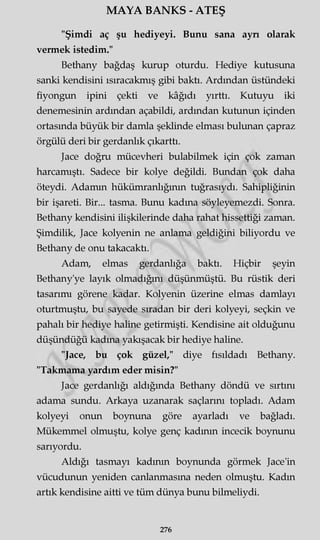 MAYA BANKS - ATEŞ
"Şimdi aç şu hediyeyi. Bunu sana ayn olarak
vermek istedim."
Bethany bağdaş kurup oturdu. Hediye kutusuna
sanki kendisini ısıracakmış gibi baktı. Ardından üstündeki
fiyongun ipini çekti ve kâğıdı yırttı. Kutuyu iki
denemesinin ardından açabildi, ardından kutunun içinden
ortasında büyük bir damla şeklinde elması bulunan çapraz
örgülü deri bir gerdanlık çıkarttı.
Jace doğru mücevheri bulabilmek için çok zaman
harcamıştı. Sadece bir kolye değildi. Bundan çok daha
öteydi. Adamın hükümranlığının tuğrasıydı. Sahipliğinin
bir işareti. Bir... tasma. Bunu kadına söyleyemezdi. Sonra.
Bethany kendisini ilişkilerinde daha rahat hissettiği zaman.
Şimdilik, Jace kolyenin ne anlama geldiğini biliyordu ve
Bethany de onu takacaktı.
Adam, elmas gerdanlığa baktı. Hiçbir şeyin
Bethany'ye layık olmadığını düşünmüştü. Bu rüstik deri
tasarımı görene kadar. Kolyenin üzerine elmas damlayı
oturtmuştu, bu sayede sıradan bir deri kolyeyi, seçkin ve
pahalı bir hediye haline getirmişti. Kendisine ait olduğunu
düşündüğü kadına yakışacak bir hediye haline.
"Jace, bu çok güzel," diye fısıldadı Bethany.
"Takmama yardım eder misin?"
Jace gerdanlığı aldığında Bethany döndü ve sırtını
adama sundu. Arkaya uzanarak saçlarını topladı. Adam
kolyeyi onun boynuna göre ayarladı ve bağladı.
Mükemmel olmuştu, kolye genç kadının incecik boynunu
sarıyordu.
Aldığı tasmayı kadının boynunda görmek Jace'in
vücudunun yeniden canlanmasına neden olmuştu. Kadın
artık kendisine aitti ve tüm dünya bunu bilmeliydi.
276
 