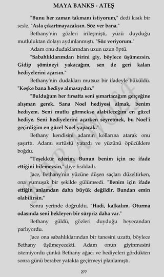 MAYA BANKS - ATEŞ
"Bunu her zaman takmanı istiyorum," dedi kısık bir
sesle. "Asla çıkartmayacaksın. Söz ver bana."
Bethany'nin gözleri irileşmişti, yüzü duyduğu
mutluluktan dolayı aydınlanmıştı. "Söz veriyorum."
Adam onu dudaklarından uzun uzun öptü.
"Sabahlıklarımdan birini giy, böylece üşümezsin.
Gidip şömineyi yakacağım, sen de geri kalan
hediyelerini açarsın."
Bethany'nin dudakları mutsuz bir ifadeyle büküldü.
"Keşke bana hediye almasaydın."
"Bulduğum her fırsatta seni şımartacağım gerçeğine
alışman gerek. Sana Noel hediyesi almak, benim
hediyem. Seni mutlu görmekse alabileceğim en güzel
hediye. Seni hediyelerini açarken seyretmek, bu Noel'i
geçirdiğim en güzel Noel yapacak."
Bethany kendisini adamm kollarına atarak onu
şaşırttı. Adamı sırtüstü yatırdı ve yüzünü öpücüklere
boğdu.
"Teşekkür ederim. Bunun benim için ne ifade
ettiğini bilemezsin," diye fısıldadı.
Jace, Bethany'nin yüzüne düşen saçları düzeltirken,
ona yumuşak bir şekilde gülümsedi. "Benim için ifade
ettiğin anlamdan daha büyük değildir. Bundan emin
olabilirsin."
Sonra yerinde doğruldu. "Hadi, kalkalım. Oturma
odasında seni bekleyen bir sürpriz daha var."
Bethany güldü, gözleri duyduğu heyecandan
parlıyordu.
Jace ona sabahlıklarından bir tanesini uzattı, böylece
Bethany üşümeyecekti. Adam onun giyinmesini
istemiyordu çünkü Bethany ağacı ve hediyeleri gördükten
sonra günü beraber yatakta geçirmeyi planlamıştı.
277
 