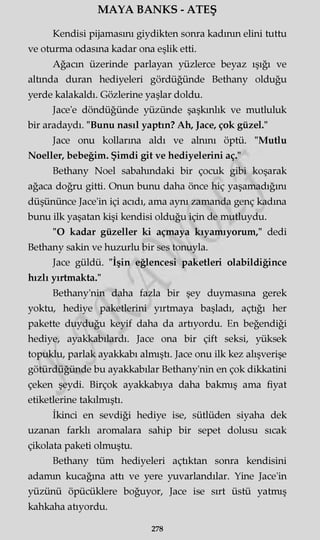 MAYA BANKS - ATEŞ
Kendisi pijamasını giydikten sonra kadının elini tuttu
ve oturma odasına kadar ona eşlik etti.
Ağacın üzerinde parlayan yüzlerce beyaz ışığı ve
altında duran hediyeleri gördüğünde Bethany olduğu
yerde kalakaldı. Gözlerine yaşlar doldu.
Jace'e döndüğünde yüzünde şaşkınlık ve mutluluk
bir aradaydı. "Bunu nasıl yaptın? Ah, Jace, çok güzel."
Jace onu kollarına aldı ve alnını öptü. "Mutlu
Noeller, bebeğim. Şimdi git ve hediyelerini aç."
Bethany Noel sabahındaki bir çocuk gibi koşarak
ağaca doğru gitti. Onun bunu daha önce hiç yaşamadığını
düşününce Jace'in içi acıdı, ama aynı zamanda genç kadına
bunu ilk yaşatan kişi kendisi olduğu için de mutluydu.
"O kadar güzeller ki açmaya kıyamıyorum," dedi
Bethany sakin ve huzurlu bir ses tonuyla.
Jace güldü. "İşin eğlencesi paketleri olabildiğince
hızlı yırtmakta."
Bethany'nin daha fazla bir şey duymasına gerek
yoktu, hediye paketlerini yırtmaya başladı, açtığı her
pakette duyduğu keyif daha da artıyordu. En beğendiği
hediye, ayakkabılardı. Jace ona bir çift seksi, yüksek
topuklu, parlak ayakkabı almıştı. Jace onu ilk kez alışverişe
götürdüğünde bu ayakkabılar Bethany'nin en çok dikkatini
çeken şeydi. Birçok ayakkabıya daha bakmış ama fiyat
etiketlerine takılmıştı.
İkinci en sevdiği hediye ise, sütlüden siyaha dek
uzanan farklı aromalara sahip bir sepet dolusu sıcak
çikolata paketi olmuştu.
Bethany tüm hediyeleri açtıktan sonra kendisini
adamm kucağına attı ve yere yuvarlandılar. Yine Jace'in
yüzünü öpücüklere boğuyor, Jace ise sırt üstü yatmış
kahkaha atıyordu.
278
 