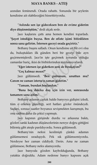 MAYA BANKS - ATEŞ
azından feminendi. Orada rahattı. Sonunda bir şeylerin
kendisine ait olabileceğini hissettiriyordu.
"Aslında sen işe gideceksen ben de evime giderim
diye düşünmüştüm," dedi alçak sesle.
Jace kaşlarını çattı ama hemen kendini toparladı.
"Şayet istediğin buysa. Ben de ofiste işimi bitirdikten
sonra sana gelirim. İstersen geceyi orada geçiririz."
Bethany başını salladı. Onun kendisine ait bir evi olsa
da, buluştukları ilk günden beri bir geceyi bile ayrı
geçirmemişlerdi. Jace'in işte geçirmek zorunda olduğu
zamanlar hariç, ikisi de birbirlerinden ayrılamıyorlardı.
"Eğer istersen işe giderken seni de bırakayım?"
"Geç kalmaz mısın?"
Jace gülümsedi. "Ben patronum, unuttun mu?
Canım ne zaman isterse o zaman giderim."
"Tamam, bundan hoşlandım."
"Bana beş dakika duş için izin ver, sonrasında
tamamen sana aitim."
Bethany adamm çıplak halde banyoya gidişini izledi,
tüm o erkeksi güzelliği, sert hatları gözler önündeydi.
Saçları, sonsuz saatler boyunca sevişmekten karışmıştı, bu
onu sadece daha da çekici yapmıştı.
Jace kapının girişinde durdu ve arkasına baktı,
gözleri sanki kadının düşüncelerinin nereye doğru gittiğini
bilirmiş gibi ateşle parıldıyordu. Sonra gülümsedi.
Bethany'nin nefesi kesilmişti çünkü adamın
gülümsemesi sıradışıydı. Pek sık gülümsemiyordu.
Nerdeyse her zaman ciddiydi. Derin. Ama ne zaman
gülümsese, Bethany nefes alamıyordu.
Jace banyoda gözden kaybolduğunda, Bethany
yatakta doğruldu. Adam nedense banyo kapısını açık
280
 