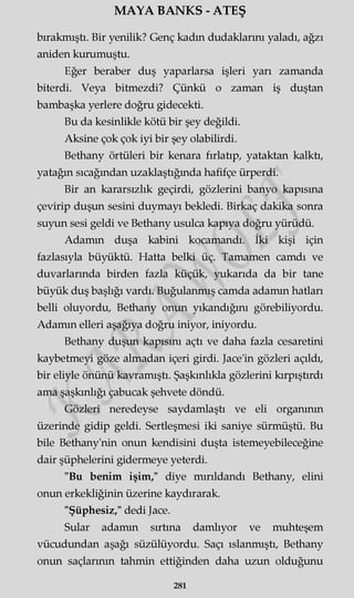 MAYA BANKS - ATEŞ
bırakmıştı. Bir yenilik? Genç kadın dudaklarını yaladı, ağzı
aniden kurumuştu.
Eğer beraber duş yaparlarsa işleri yarı zamanda
biterdi. Veya bitmezdi? Çünkü o zaman iş duştan
bambaşka yerlere doğru gidecekti.
Bu da kesinlikle kötü bir şey değildi.
Aksine çok çok iyi bir şey olabilirdi.
Bethany örtüleri bir kenara fırlatıp, yataktan kalktı,
yatağın sıcağından uzaklaştığında hafifçe ürperdi.
Bir an kararsızlık geçirdi, gözlerini banyo kapısına
çevirip duşun sesini duymayı bekledi. Birkaç dakika sonra
suyun sesi geldi ve Bethany usulca kapıya doğru yürüdü.
Adamın duşa kabini kocamandı. İki kişi için
fazlasıyla büyüktü. Hatta belki üç. Tamamen camdı ve
duvarlarında birden fazla küçük, yukarıda da bir tane
büyük duş başlığı vardı. Buğulanmış camda adamın hatları
belli oluyordu, Bethany onun yıkandığını görebiliyordu.
Adamm elleri aşağıya doğru iniyor, iniyordu.
Bethany duşun kapısını açtı ve daha fazla cesaretini
kaybetmeyi göze almadan içeri girdi. Jace'in gözleri açıldı,
bir eliyle önünü kavramıştı. Şaşkınlıkla gözlerini kırpıştırdı
ama şaşkınlığı çabucak şehvete döndü.
Gözleri neredeyse saydamlaştı ve eli organının
üzerinde gidip geldi. Sertleşmesi iki saniye sürmüştü. Bu
bile Bethany'nin onun kendisini duşta istemeyebileceğine
dair şüphelerini gidermeye yeterdi.
"Bu benim işim," diye mırıldandı Bethany, elini
onun erkekliğinin üzerine kaydırarak.
"Şüphesiz," dedi Jace.
Sular adamm sırtına damlıyor ve muhteşem
vücudundan aşağı süzülüyordu. Saçı ıslanmıştı, Bethany
onun saçlarının tahmin ettiğinden daha uzun olduğunu
281
 