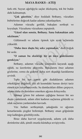 MAYA BANKS - ATEŞ
fark etti. Suyun ağırlığıyla saçlar düzleşmiş, tek bir bukle
dahi kalmamıştı.
"Çok güzelsin," diye fısıldadı Bethany, vücutları
birbirlerine değecek kadar adama yakınlaşırken.
Adamın vücudu gerildi, bakışları sertleşti ve
koyulaştı. Vücudunu vücuduna yapıştırdı.
"Güzel olan sensin, Bethany. Sana bakmaktan asla
sıkılmam."
Gülümsedi ve adamı öpmek için ayak uçlarında
yükseldi.
"Daha önce duşta hiç seks yapmadım," dedi boğuk
bir sesle.
"O zaman bu eksikliği bir an önce gidermemiz
gerekiyor."
Bethany, adamın vücudu üzerinden kayarak aşağı
eğildi, su üzerlerine akıyordu. Bakışlarını önce adamın
gözlerine, sonra da giderek daha sert okşadığı kasıklarına
çevirdi.
Tıpkı bir sus işareti gibi dudaklarını adamın
erkekliğine değdirdi, dili alt kısımdaki hassas deriyi taciz
etmek için yuvarlanıyordu. Su damlacıkları diline çarpıyor,
adamı daha da derinlere emerken ağzma doluyordu.
İşkence gören bir adamın çığlığına benzer bir ses
duşta yankılandı, adam elini kadının saçlarına götürdü ve
ıslak saçlarını yanlarından kavradı.
Yüz hatları sertleşmişti, şakağında ve ağzının
kenarlarında çizgiler belirmişti. Bethany onun göğsünün
inip kalktığını görebiliyordu.
Biraz daha kuvvet uygulayarak, adamı çok daha
derinlerine aldı, şimdi onunla küstahça sevişiyordu.
282
 