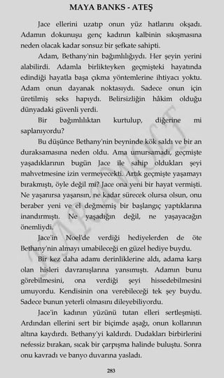 MAYA BANKS - ATEŞ
Jace ellerini uzatıp onun yüz hatlarını okşadı.
Adamm dokunuşu genç kadının kalbinin sıkışmasına
neden olacak kadar sonsuz bir şefkate sahipti.
Adam, Bethany'nin bağımlılığıydı. Her şeyin yerini
alabilirdi. Adamla birlikteyken geçmişteki hayatında
edindiği hayatla başa çıkma yöntemlerine ihtiyacı yoktu.
Adam onun dayanak noktasıydı. Sadece onun için
üretilmiş seks hapıydı. Belirsizliğin hâkim olduğu
dünyadaki güvenli yerdi.
Bir bağımlılıktan kurtulup, diğerine mi
saplanıyordu?
Bu düşünce Bethany'nin beyninde kök saldı ve bir an
duraksamasına neden oldu. Ama umursamadı, geçmişte
yaşadıklarının bugün Jace ile sahip oldukları şeyi
mahvetmesine izin vermeyecekti. Artık geçmişte yaşamayı
bırakmıştı, öyle değil mi? Jace ona yeni bir hayat vermişti.
Ne yaşanırsa yaşansın, ne kadar sürecek olursa olsun, onu
beraber yeni ve el değmemiş bir başlangıç yaptıklarına
inandırmıştı. Ne yaşadığın değil, ne yaşayacağın
önemliydi.
Jace'in Noel'de verdiği hediyelerden de öte
Bethany'nin almayı umabileceği en güzel hediye buydu.
Bir kez daha adamı derinliklerine aldı, adama karşı
olan hisleri davranışlarına yansımıştı. Adamm bunu
görebilmesini, ona verdiği şeyi hissedebilmesini
umuyordu. Kendisinin ona verebileceği tek şey buydu.
Sadece bunun yeterli olmasını dileyebiliyordu.
Jace'in kadının yüzünü tutan elleri sertleşmişti.
Ardından ellerini sert bir biçimde aşağı, onun kollarının
altına kaydırdı. Bethany'yi kaldırdı. Dudakları birbirlerini
nefessiz bırakan, sıcak bir çarpışma halinde buluştu. Sonra
onu kavradı ve banyo duvarına yasladı.
283
 