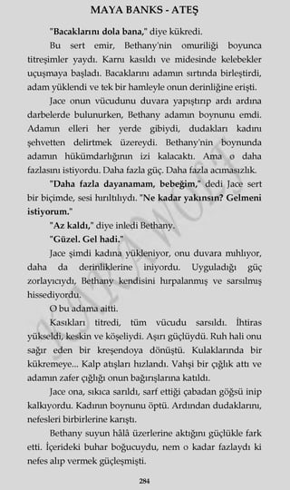 MAYA BANKS - ATEŞ
"Bacaklarım dola bana," diye kükredi.
Bu sert emir, Bethany'nin omuriliği boyunca
titreşimler yaydı. Karnı kasıldı ve midesinde kelebekler
uçuşmaya başladı. Bacaklarını adamm sırtında birleştirdi,
adam yüklendi ve tek bir hamleyle onun derinliğine erişti.
Jace onun vücudunu duvara yapıştırıp ardı ardına
darbelerde bulunurken, Bethany adamm boynunu emdi.
Adamm elleri her yerde gibiydi, dudakları kadmı
şehvetten delirtmek üzereydi. Bethany'nin boynunda
adamm hükümdarlığının izi kalacaktı. Ama o daha
fazlasını istiyordu. Daha fazla güç. Daha fazla acımasızlık.
"Daha fazla dayanamam, bebeğim," dedi Jace sert
bir biçimde, sesi hırıltılıydı. "Ne kadar yakınsın? Gelmeni
istiyorum."
"Az kaldı," diye inledi Bethany.
"Güzel. Gel hadi."
Jace şimdi kadına yükleniyor, onu duvara mıhlıyor,
daha da derinliklerine iniyordu. Uyguladığı güç
zorlayıcıydı, Bethany kendisini hırpalanmış ve sarsılmış
hissediyordu.
O bu adama aitti.
Kasıkları titredi, tüm vücudu sarsıldı. İhtiras
yükseldi, keskin ve köşeliydi. Aşırı güçlüydü. Ruh hali onu
sağır eden bir kreşendoya dönüştü. Kulaklarında bir
kükremeye... Kalp atışları hızlandı. Vahşi bir çığlık attı ve
adamm zafer çığlığı onun bağırışlarına katıldı.
Jace ona, sıkıca sarıldı, sarf ettiği çabadan göğsü inip
kalkıyordu. Kadının boynunu öptü. Ardından dudaklarını,
nefesleri birbirlerine karıştı.
Bethany suyun hâlâ üzerlerine aktığını güçlükle fark
etti. İçerideki buhar boğucuydu, nem o kadar fazlaydı ki
nefes alıp vermek güçleşmişti.
284
 