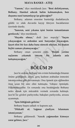 MAYA BANKS - ATEŞ
"Tanrım," diye mırıldandı Jace. "Beni delirtiyorsun,
Bethany. Hareket edecek halim kalmamışken, ben
duşumu nasıl tamamlayıp işe gideceğim?"
Bethany, adamın ensesine bastırdığı dudaklarıyla
güldü ve ıslak duvarda kayıp titreyen bacaklarının
üzerinde durdu.
"Sanırım, seni yıkama işini benim tamamlamam
gerekecek," diye mırıldandı.
"Hayatta olmaz," dedi Jace neşeyle. "Saçını
yıkayacağım ve ardından seni banyodan kovacağım.
Şayet elini bir kez daha bana sürecek olursan, bu duştan
hiçbir zaman çıkamayacağız."
Bethany onun çenesini öptü. "Benim yerime
saçlarımı yıkamak isteyen bir adamla asla
tartışmayacağım."
BÖLÜM 29
Jace'in arabası Bethany'nin evinin bulunduğu binanın
önüne geldiğinde, adam, genç kadının arabadan inmesini
istemiyormuş gibi davranmıştı. Onu öpmek için eğilmeden
önce uzun bir süre elini tutmuştu. Vahşice öpmüştü.
Hükmedercesine. En sonunda onu bıraktığında Bethany
nefes almak için mücadele vermek zorunda kalmıştı.
Jace'in ise gözleri parlıyordu; bakışları parlıyordu, arzusu
uyanmıştı.
"İşim bittiğinde gelirim."
Bethany başını salladı ve kapısını açtı.
"Dikkatli ol. Yağmur çiseliyor. Islanmanı
istemiyorum."
Bethany gülümsedi. "Azıcık yağmurdan kimseye
zarar gelmez, Jace."
285
 